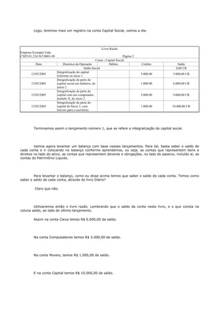 Logo, teremos mais um registro na conta Capital Social, vamos a ele.




                                                            Livro Razão
Empresa Exemplo Ltda.
CNPJ:01.234.567/0001-89                                                       Página 2
                                                         Conta - Capital Social
          Data                Histórico da Operação                Débito                Crédito       Saldo
                                                Saldo Inicial                                         0,00 CR
                          Integralização do capital
       12/05/2005                                                                        5.000.00   5.000,00 CR
                          referente ao sócio 1.
                          Integralização de parte do
       12/05/2005         capital social em dinheiro, do                                 1.000.00   6.000,00 CR
                          sócio 2
                          Integralização de parte do
       12/05/2005         capital com um computador,                                     3.000.00   9.000,00 CR
                          modelo X, do sócio 2
                          Integralização de parte do
       12/05/2005         capital do Sócio 2, com                                        1.000.00   10.000,00 CR
                          moveis para o escritório.




        Terminamos assim o lançamento número 1, que se refere a integralização do capital social.




         Vamos agora levantar um balanço com base nesses lançamentos. Para tal, basta saber o saldo de
cada conta e ir colocando no balanço conforme aprendemos, ou seja, as contas que representem bens e
direitos no lado do ativo, as contas que representem deveres e obrigações, no lado do passivo, incluído ai, as
contas do Patrimônio Liquido.




        Para levantar o balanço, como eu disse acima temos que saber o saldo de cada conta. Temos como
saber o saldo de cada conta, através do livro Diário?

         Claro que não.




        Utilizaremos então o livro razão. Lembrando que o saldo da conta neste livro, e o que consta na
coluna saldo, ao lado do último lançamento.

        Assim na conta Caixa temos R$ 6.000,00 de saldo.




        Na conta Computadores temos R$ 3.000,00 de saldo.




        Na conta Moveis, temos R$ 1.000,00 de saldo.




        E na conta Capital temos R$ 10.000,00 de saldo.
 