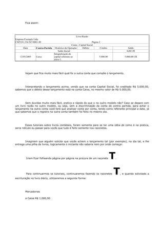 Fica assim:




                                                         Livro Razão
Empresa Exemplo Ltda.
CNPJ:01.234.567/0001-89                                                  Página 2
                                                    Conta - Capital Social
       Data       Contra-Partida Histórico da Operação         Débito            Crédito             Saldo
                                     Saldo Inicial                                                  0,00 CR
                                 Integralização do
    12/05/2005    Caixa          capital referente ao                           5.000.00          5.000,00 CR
                                 sócio 1.




        Vejam que fica muito mais fácil qual foi a outra conta que compõe o lançamento.




      Interpretando o lançamento acima, vendo que na conta Capital Social, foi creditado R$ 5.000,00,
sabemos que o débito desse lançamento está na conta Caixa, no mesmo valor de R$ 5.000,00.




        Sem duvidas muito mais fácil, pratico e rápido do que o no outro modelo não? Caso se depare com
um livro razão no outro modelo, ou seja, sem a discriminação da conta de contra partida, para achar o
lançamento na outra conta você terá que analisar conta por conta, tendo como referente principal a data, já
que sabemos que o registro na outra conta também foi feito no mesmo dia.




         Esses tutoriais sobre livros contábeis, foram somente para se ter uma idéia de como é na pratica,
seria ridículo eu passar para vocês que tudo é feito somente nos razonetes.




        Imaginem que alguém solicite que vocês achem o lançamento tal (por exemplo), no dia tal, e lhe
entrega uma pilha de livros, logicamente o iniciante não saberia nem por onde começar.




         Iriam ficar folheando página por página na procura de um razonete                 T
                                                                                           .




         Para continuarmos os tutoriais, continuaremos fazendo os razonetes
escrituração no livro diário, utilizaremos a seguinte forma:
                                                                                           T   , e quando solicitado a




        Mercadorias

        a Caixa R$ 1.000,00
 