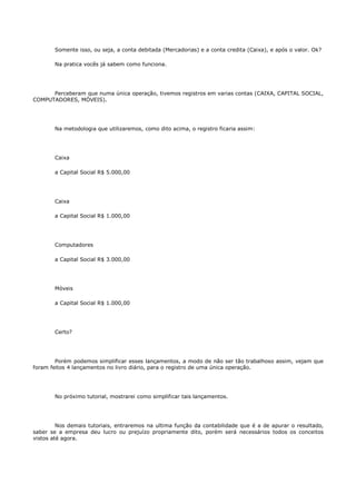 Somente isso, ou seja, a conta debitada (Mercadorias) e a conta credita (Caixa), e após o valor. Ok?

       Na pratica vocês já sabem como funciona.




      Perceberam que numa única operação, tivemos registros em varias contas (CAIXA, CAPITAL SOCIAL,
COMPUTADORES, MÓVEIS).




       Na metodologia que utilizaremos, como dito acima, o registro ficaria assim:




       Caixa

       a Capital Social R$ 5.000,00




       Caixa

       a Capital Social R$ 1.000,00




       Computadores

       a Capital Social R$ 3.000,00




       Móveis

       a Capital Social R$ 1.000,00




       Certo?




        Porém podemos simplificar esses lançamentos, a modo de não ser tão trabalhoso assim, vejam que
foram feitos 4 lançamentos no livro diário, para o registro de uma única operação.




       No próximo tutorial, mostrarei como simplificar tais lançamentos.




         Nos demais tutoriais, entraremos na ultima função da contabilidade que é a de apurar o resultado,
saber se a empresa deu lucro ou prejuízo propriamente dito, porém será necessários todos os conceitos
vistos até agora.
 