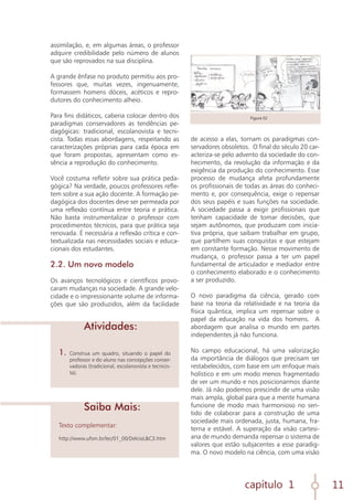 capítulo 1 11
assimilação, e, em algumas áreas, o professor
adquire credibilidade pelo número de alunos
que são reprovados na sua disciplina.
A grande ênfase no produto permitiu aos pro-
fessores que, muitas vezes, ingenuamente,
formassem homens dóceis, acéticos e repro-
dutores do conhecimento alheio.
Para fins didáticos, caberia colocar dentro dos
paradigmas conservadores as tendências pe-
dagógicas: tradicional, escolanovista e tecni-
cista. Todas essas abordagens, respeitando as
caracterizações próprias para cada época em
que foram propostas, apresentam como es-
sência a reprodução do conhecimento.
Você costuma refletir sobre sua prática peda-
gógica? Na verdade, poucos professores refle-
tem sobre a sua ação docente. A formação pe-
dagógica dos docentes deve ser permeada por
uma reflexão contínua entre teoria e prática.
Não basta instrumentalizar o professor com
procedimentos técnicos, para que prática seja
renovada. É necessária a reflexão crítica e con-
textualizada nas necessidades sociais e educa-
cionais dos estudantes.
2.2. Um novo modelo
Os avanços tecnológicos e científicos provo-
caram mudanças na sociedade. A grande velo-
cidade e o impressionante volume de informa-
ções que são produzidos, além da facilidade
Texto complementar:
http://www.ufsm.br/lec/01_00/DelcioL&C3.htm
1.	Construa um quadro, situando o papel do
professor e do aluno nas concepções conser-
vadoras (tradicional, escolanovista e tecnicis-
ta).
Saiba Mais:
Atividades:
de acesso a elas, tornam os paradigmas con-
servadores obsoletos. O final do século 20 car-
acteriza-se pelo advento da sociedade do con-
hecimento, da revolução da informação e da
exigência da produção do conhecimento. Esse
processo de mudança afeta profundamente
os profissionais de todas as áreas do conheci-
mento e, por consequência, exige o repensar
dos seus papéis e suas funções na sociedade.
A sociedade passa a exigir profissionais que
tenham capacidade de tomar decisões, que
sejam autônomos, que produzam com inicia-
tiva própria, que saibam trabalhar em grupo,
que partilhem suas conquistas e que estejam
em constante formação. Nesse movimento de
mudança, o professor passa a ter um papel
fundamental de articulador e mediador entre
o conhecimento elaborado e o conhecimento
a ser produzido.
O novo paradigma da ciência, gerado com
base na teoria da relatividade e na teoria da
física quântica, implica um repensar sobre o
papel da educação na vida dos homens. A
abordagem que analisa o mundo em partes
independentes já não funciona.
No campo educacional, há uma valorização
da importância de diálogos que precisam ser
restabelecidos, com base em um enfoque mais
holístico e em um modo menos fragmentado
de ver um mundo e nos posicionarmos diante
dele. Já não podemos prescindir de uma visão
mais ampla, global para que a mente humana
funcione de modo mais harmonioso no sen-
tido de colaborar para a construção de uma
sociedade mais ordenada, justa, humana, fra-
terna e estável. A superação da visão cartesi-
ana de mundo demanda repensar o sistema de
valores que estão subjacentes a esse paradig-
ma. O novo modelo na ciência, com uma visão
Figura 02
 
