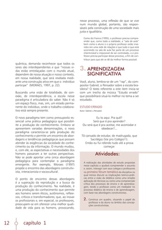 capítulo 1
12
quântica, demanda reconhecer que todos os
seres são interdependentes e que “nossas vi-
das estão entrelaçadas com o mundo atual,
dependem de nossa atuação e nosso contexto,
em nossa realidade, que será revelada medi-
ante uma construção ativa em que o indivíduo
participe” (MORAES, 1997, p. 22).
Buscando uma visão de totalidade, de con-
exão, de interdependência, a escola nesse
paradigma é articuladora do saber. Não é só
um espaço físico, mas, sim, um estado perma-
nente do indivíduo, onde o trabalho colabora-
tivo está sempre presente.
O novo paradigma tem como pressuposto es-
sencial uma prática pedagógica que possibil-
ite a produção do conhecimento. Embora se
apresentem variadas denominações, o novo
paradigma caracteriza-se pela produção do
conhecimento e permite um encontro de abor-
dagens e tendências pedagógicas que possam
atender às exigências da sociedade do conhe-
cimento ou da informação. O mundo mudou,
e, com ele, as expectativas e necessidades dos
homens passaram a ter outras perspectivas.
Não se pode apontar uma única abordagem
pedagógica para contemplar o paradigma
emergente. Por exemplo, Moraes (1997)
propõe o encontro das abordagens construtiv-
ista, interacionista e sociocultural.
O ponto de encontro dessas abordagens
é a superação da reprodução e a busca da
produção do conhecimento. Na realidade, é
uma produção do conhecimento que permite
aos homens serem éticos, autônomos, reflexi-
vos, críticos e transformadores; que, ao inovar
os profissionais e, em especial, os professores,
preocupem-se em oferecer uma melhor quali-
dade de vida para os homens, provocando,
nesse processo, uma reflexão de que se vive
num mundo global, portanto, são respon-
sáveis pela construção de uma sociedade mais
justa e igualitária.
Como diz Franco (1995), o professor precisa compre-
ender que, como toda a realidade, a “sala de aula”
bem como o aluno e o próprio professor estão inse-
ridos em uma rede de relações e que tudo o que está
ocorrendo na sala de aula faz parte de um processo
interminável e impossível de ser controlado, e o pro-
fessor precisa participar desse processo, a fim de con-
tribuir para que ele se dê da melhor forma possível.
3. APRENDIZAGEM
SIGNIFICATIVA
Você, aluno, lembra-se de um “rap”, do com-
positor Gabriel, o Pensador sobre a escola bra-
sileira? O texto referente a este item inicia-se
com um trecho da música “Estudo errado”
que possibilitará situá-lo melhor no tema a ser
estudado.
ESTUDO ERRADO
Autor: Gabriel, o Pensador
Eu to aqui. Pra quê?
Será que é pra aprender?
Ou será que é pra aceitar, me acomodar e
obedecer?...
Tô cansado de estudar, de madrugada, que
Sacrilégio (Vai pro Colégio!!).
Então eu fui relendo tudo até a prova
começar.
A realização das atividades de estudo propostas
nesse capítulo o ajudará compreender o assunto
e, assim, interagir com seus colegas e professores
no primeiro fórum temático da disciplina no
qual iremos discutir as implicações teórico-práti-
cas entre a visão da didática como uma simples
aplicação de técnicas ou como uma compreensão
crítica dos processos de ensino e de aprendiza-
gem, tendo o professor como um mediador no
processo didático de ensino e de aprendizagem,
com base nas abordagens construtivistas.
2.	Construa um quadro, situando o papel do
professor e do aluno no âmbito das concep-
ções construtivistas.
Atividades:
 