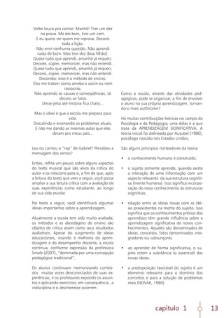capítulo 1 13
Voltei louco pra contar: Manhê! Tirei um dez
na prova. Me dei bem, tirei um cem.
E eu quero ver quem me reprova. Decorei
toda a lição.
Não errei nenhuma questão. Não aprendi
nada de bom. Mas tirei dez (boa filhão).
Quase tudo que aprendi, amanhã já esqueci.
Decorei, copiei, memorizei, mas não entendi.
Quase tudo que aprendi, amanhã já esqueci.
Decorei, copiei, memorizei, mas não entendi.
Decoreba: esse é o método de ensino.
Eles me tratam como ameba e assim eu nem
raciocino.
Não aprendo as causas e conseqüências, só
decoro os fatos
Desse jeito até história fica chato...
Mas o ideal é que a escola me prepara para
vida.
Discutindo e ensinando os problemas atuais.
E não me dando as mesmas aulas que eles
deram pro meus pais...
Leu ou cantou o “rap” de Gabriel? Percebeu a
mensagem dos versos?
Então, reflita um pouco sobre alguns aspectos
do texto musical que são alvos da crítica do
autor e os relacione para si, a fim de que, após
a leitura do texto que vem a seguir, você possa
ampliar a sua leitura crítica com a avaliação de
suas experiências como estudante, ao longo
de sua vida escolar.
No texto a seguir, você identificará algumas
ideias importantes sobre a aprendizagem.
Atualmente a escola tem sido muito avaliada;
os métodos e as abordagens de ensino são
objetos de crítica assim como seus resultados
avaliativos. Apesar do surgimento de ideias
educacionais, visando à melhoria da apren-
dizagem e do desempenho docente, a escola
continua, conforme expressão da professora
Smole (2007), “dominada por uma concepção
pedagógica tradicional”.
Os alunos continuam memorizando conteú-
dos muitas vezes desconectados de suas ex-
periências, e os professores expondo os assun-
tos e aplicando exercícios; em consequência , a
indisciplina e o desinteresse ocorrem.
Como a escola, através das atividades ped-
agógicas, pode se organizar, a fim de envolver
o aluno na sua própria aprendizagem, tornan-
do-o mais autônomo?
Há muitas contribuições teóricas no campo da
Psicologia e da Pedagogia; uma delas é a que
trata da APRENDIZAGEM SIGNIFICATIVA. A
teoria inicial foi delineada por Ausubel (1980),
psicólogo nascido nos Estados Unidos.
São alguns princípios norteadores da teoria:
•	 o conhecimento humano é construído;
	
•	 o sujeito somente aprende, quando existe
a interação de uma informação com um
aspecto relevante da sua estrutura cogniti-
va (mente humana). Isso significa incorpo-
ração do novo conhecimento às estruturas
cognitivas.
	
•	 relação entre as ideias novas com as idé-
ias preexistentes na mente do sujeito. Isso
significa que os conhecimentos prévios dos
aprendizes têm grande influência sobre a
aprendizagem significativa de novos con-
hecimentos. Aqueles são denominados de
ideias, conceitos, fatos denominados inte-
gradores ou subsunçores.
	
•	 ao aprender de forma significativa, o su-
jeito retém a substância (o essencial) das
novas ideias.
	
•	 a predisposição favorável do sujeito é um
elemento relevante para o domínio dos
conceitos e para a solução de problemas
reais (NOVAK, 1980).
	
 