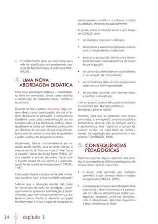 capítulo 1
14
•	 o conhecimento deve ser visto como uma
rede de significados em permanente pro-
cesso de transformação, a cada nova INTE-
RAÇÃO.
4. UMA NOVA
ABORDAGEM DIDÁTICA
Uma nova abordagem didática – metodológi-
ca deve ser vivenciada, tendo como objetivo
a construção da cidadania social, política e
econômica.
Quando se fala a palavra cidadania, logo sur-
gem ideias, como: participação, direitos e de-
veres da pessoa na sociedade. A conquista da
cidadania passa pela conscientização do ser
humano sobre a sua identidade política, isto é,
reconhecer-se como um membro participante
dos destinos do seu país, de sua comunidade,
bem como ter acesso a uma vida de qualidade
e poder usufruir do progresso humano.
Atualmente, fala-se constantemente em in-
clusão social, porém, para se sentir incluso, é
necessário não só “estar no mundo” mas “com
o mundo”, como diz Paulo Freire (1981). Ai-
nda citando o grande educador, “estar com
o mundo resulta de sua abertura à realidade,
que o faz ser o ente de relações que é” (FREIRE,
1981).
Como está situada a escola como uma institu-
ição social em face a essa realidade colocada?
Sabe-se que a educação escolar não pode
ser dissociada do todo da sociedade, conse-
quentemente apresenta contradições e deter-
minantes, que nem sempre permitem sua au-
tonomia plena. Porém, é relevante seu papel
transformador e a sua função de assegurar os
conhecimentos científicos e culturais a todos
os cidadãos, elevando-os culturalmente.
A escola, como instituição social e que deseja
ser CIDADÃ, deve:
•	 ser dialógica (vivenciar o diálogo);
	
•	 desenvolver a autonomia (preparar o aluno
para a independência intelectual);
	
•	 praticar a autogestão democrática (toma-
da de decisões coletivas/abertura de canais
de participação);
	
•	 ser comunitária (envolver-se nos problemas
e nas soluções da comunidade);
	
•	 ser democrática (abrir os seus espaços para
todos em sua heterogeneidade);
	
•	 ser pluralista (conviver com diversas ideias
e conflitos e discuti-los);
- ter um projeto coletivo (discussão entre todos
os membros com decisões políticas e
pedagógica para as ações).
Portanto, para que se possibilite uma escola
para todos, e, em especial, uma escola pública
democrática, deve-se não só oferecer acesso
à permanência, mas “construir a cultura do
sucesso escolar, no trato dado ao conheci-
mento, na superação dos preconceitos e nas
práticas” (SANTIAGO, 1998).
5. CONSEQUÊNCIAS
PEDAGÓGICAS
Podemos registrar alguns aspectos relaciona-
dos às consequências didático-pedagógicas do
estudo deste capítulo, tais como:
•	 o aluno pode aprender por múltiplos
caminhos e usar diversos meios e modos
de expressões (SMOLE, 2007);
	
•	 o processo de ensino e aprendizagem deve
possibilitar o desenvolvimento e a valoriza-
ção de todas as competências intelectuais:
espaciais, corporais, pictóricas (pinturas),
inter e intrapessoais, além das linguísticas
e lógico-matemáticas (ibid).
 