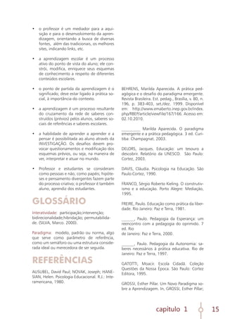 capítulo 1 15
•	 o professor é um mediador para a aqui-
sição e para o desenvolvimento da apren-
dizagem, orientando a busca de diversas
fontes, além das tradicionais, os melhores
sites, indicando links, etc.
	
•	 a aprendizagem escolar é um processo
ativo do ponto de vista do aluno; ele con-
strói, modifica, enriquece seus esquemas
de conhecimento a respeito de diferentes
conteúdos escolares.
	
•	 o ponto de partida da aprendizagem é o
significado; deve estar ligado à prática so-
cial, à importância do contexto.
	
•	 a aprendizagem é um processo resultante
do cruzamento da rede de saberes con-
struídos (prévios) pelos alunos, saberes so-
ciais de referências e saberes escolares.
	
•	 a habilidade de aprender a aprender e a
pensar é possibilitada ao aluno através da
INVESTIGAÇÃO. Os desafios devem pro-
vocar questionamentos e modificação dos
esquemas prévios, ou seja, na maneira de
ver, interpretar e atuar no mundo.
	
•	 Professor e estudantes se consideram
como pessoas e não, como papéis; hipóte-
ses e pensamento divergentes fazem parte
do processo criativo; o professor é também
aluno, aprendiz dos estudantes.
GLOSSÁRIO
Interatividade: participação;intervenção;
bidirecionalidade;hibridação; permutabilida-
de. (SILVA, Marco. 2000).
Paradigma: modelo, padrão ou norma, algo
que serve como parâmetro de referência,
como um semáforo ou uma estrutura conside-
rada ideal ou merecedora de ser seguida.
REFERÊNCIAS
AUSUBEL, David Paul; NOVAK, Joseph; HANE-
SIAN, Helen. Psicologia Educacional. R.J.: Inte-
ramericana, 1980.
BEHRENS, Marilda Aparecida. A prática ped-
agógica e o desafio do paradigma emergente.
Revista Brasileira. Est. pedag., Brasília, v. 80, n.
196, p. 383-403, set./dez. 1999. Disponível
em: http://www.emaberto.inep.gov.br/index.
php/RBEP/article/viewFile/167/166. Acesso em:
02.10.2010.
_________ Marilda Aparecida. O paradigma
emergente e a prática pedagógica. 3 ed. Curi-
tiba: Champagnat. 2003.
DELORS, Jacques. Educação: um tesouro a
descobrir. Relatório da UNESCO. São Paulo:
Cortez, 2003.
DAVIS, Cláudia. Psicologia na Educação. São
Paulo:Cortez, 1990.
FRANCO, Sérgio Roberto Kieling. O construtiv-
ismo e a educação. Porto Alegre: Mediação,
1995.
FREIRE, Paulo. Educação como prática da liber-
dade. Rio Janeiro: Paz e Terra, 1981.
______, Paulo. Pedagogia da Esperança: um
reencontro com a pedagogia do oprimido. 7
ed. Rio
de Janeiro: Paz e Terra, 2000.
______, Paulo. Pedagogia da Autonomia: sa-
beres necessários à prática educativa. Rio de
Janeiro: Paz e Terra, 1997.
GATOTTI, Moacir. Escola Cidadã. Coleção
Questões da Nossa Época. São Paulo: Cortez
Editora, 1995.
GROSSI, Esther Pillar. Um Novo Paradigma so-
bre a Aprendizagem. In, GROSSI, Esther Pillar;
 
