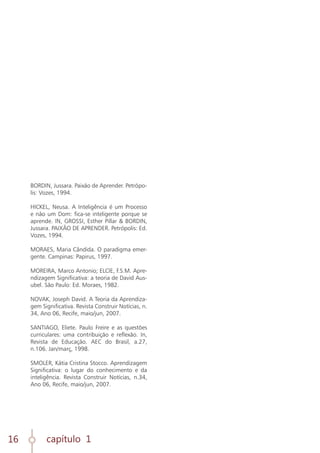 capítulo 1
16
BORDIN, Jussara. Paixão de Aprender. Petrópo-
lis: Vozes, 1994.
HICKEL, Neusa. A Inteligência é um Processo
e não um Dom: fica-se inteligente porque se
aprende. IN, GROSSI, Esther Pillar & BORDIN,
Jussara. PAIXÃO DE APRENDER. Petrópolis: Ed.
Vozes, 1994.
MORAES, Maria Cândida. O paradigma emer-
gente. Campinas: Papirus, 1997.
MOREIRA, Marco Antonio; ELCIE, F.S.M. Apre-
ndizagem Significativa: a teoria de David Aus-
ubel. São Paulo: Ed. Moraes, 1982.
NOVAK, Joseph David. A Teoria da Aprendiza-
gem Significativa. Revista Construir Notícias, n.
34, Ano 06, Recife, maio/jun, 2007.
SANTIAGO, Eliete. Paulo Freire e as questões
curriculares: uma contribuição e reflexão. In,
Revista de Educação. AEC do Brasil, a.27,
n.106. Jan/març, 1998.
SMOLER, Kátia Cristina Stocco. Aprendizagem
Significativa: o lugar do conhecimento e da
inteligência. Revista Construir Notícias, n.34,
Ano 06, Recife, maio/jun, 2007.
 