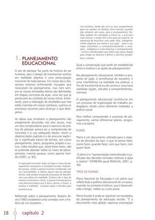 capítulo 2
18
1. PLANEJAMENTO
EDUCACIONAL
O ato de planejar faz parte da história do ser
humano, pois o desejo de transformar sonhos
em realidade objetiva é uma preocupação
marcante de toda pessoa. Em nosso dia-a-dia,
sempre estamos enfrentando situações que
necessitam de planejamento, mas nem sem-
pre as nossas atividades diárias são delineadas
em etapas concretas da ação, uma vez que já
pertencem ao contexto de nossa rotina. Entre-
tanto, para a realização de atividades que não
estão inseridas em nosso cotidiano, usamos os
processos racionais para alcançar o que dese-
jamos.
As ideias que envolvem o planejamento são
amplamente discutidas nos dias atuais, mas
um dos complicadores para o exercício da prá-
tica de planejar parece ser a compreensão de
conceitos e o uso adequado destes. Assim o
objetivo deste capítulo é o de procurar explici-
tar o significado básico de termos, tais como
planejamento, plano, programa, projeto e ou-
tros. Cabe ressaltar que, neste breve texto, não
se pretende abordar todos os níveis de plane-
jamento, mesmo porque, como aponta Gan-
din (2001, p. 83),
é impossível enumerar todos os tipos e níveis de pla-
nejamento necessários à atividade humana. Sobretu-
do porque, sendo a pessoa humana condenada, por
sua racionalidade, a realizar algum tipo de planeja-
mento, está sempre ensaiando processos de transfor-
mar suas idéias em realidade. Embora não o faça de
maneira consciente e eficaz, a pessoa humana possui
uma estrutura básica que a leva a divisar o futuro, a
analisar a realidade, a propor ações e atitudes para
transformá-la.
Refletindo sobre o planejamento, Rubens Al-
ves (1982) estabelece uma conexão com a his-
tória de um escoteiro...
Um escoteiro, tendo ido com os seus companheiros
para um passeio na floresta, ficou sozinho; quando
eles voltaram sem aviso, para o acampamento. Per-
dido, poderia ter começado a chorar ou, o que seria
mais comum, a andar sem rumo para cá e para lá, na
esperança de encontrar uma saída. Mas, inteligente-
mente organiza sua mente e sua ação: - abre o seu
mapa (reconhece o contexto/compreende a situa-
ção); - estabelece o rumo (alcançar o acampamento);
- verifica a distância(em que está e que meios dispõe
para chegar ao destino) e define o caminho (estabe-
lece o roteiro).
Qual a comparação que pode ser estabelecida
entre a história e as ações de planejamento?
No planejamento educacional, também a pro-
posta de ação, à semelhança do escoteiro, é
uma interferência na realidade (na prática), a
fim de transformá-la ou de construir uma nova
realidade (ações, atitudes e comportamentos,
normas).
O planejamento educacional constitui-se em
um processo de organização do trabalho pe-
dagógico, tendo como elemento mediador a
prática social.
Para melhor compreender o processo de pla-
nejamento, vamos diferenciar planos, progra-
mas e projetos.
PLANO
Plano é um documento utilizado para o regis-
tro de decisões do tipo: o que se pensa fazer,
como fazer, quando fazer, com que fazer, com
quem fazer.
O plano é a “apresentação sistematizada e jus-
tificada das decisões tomadas relativas à ação
a realizar” (FERREIRA apud PADILHA, 2001, p.
36).
TIPOS DE PLANOS
Plano Nacional de Educação é um plano que
reflete toda a política educacional de um povo,
inserido no contexto histórico, que é desenvol-
vida a longo, médio ou curto prazo.
Plano Escolar é onde se registram os resultados
do planejamento da educação escolar. “É o
documento mais global; expressa orientações
 