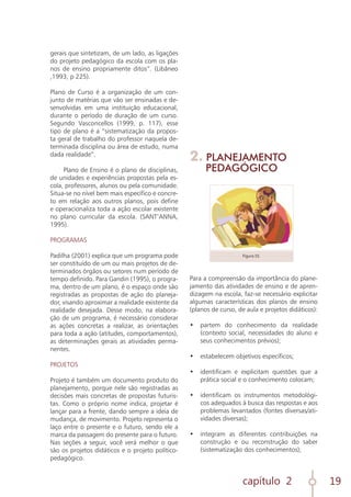 capítulo 2 19
gerais que sintetizam, de um lado, as ligações
do projeto pedagógico da escola com os pla-
nos de ensino propriamente ditos”. (Libâneo
,1993, p 225).
Plano de Curso é a organização de um con-
junto de matérias que vão ser ensinadas e de-
senvolvidas em uma instituição educacional,
durante o período de duração de um curso.
Segundo Vasconcellos (1999, p. 117), esse
tipo de plano é a “sistematização da propos-
ta geral de trabalho do professor naquela de-
terminada disciplina ou área de estudo, numa
dada realidade”.
Plano de Ensino é o plano de disciplinas,
de unidades e experiências propostas pela es-
cola, professores, alunos ou pela comunidade.
Situa-se no nível bem mais específico e concre-
to em relação aos outros planos, pois define
e operacionaliza toda a ação escolar existente
no plano curricular da escola. (SANT’ANNA,
1995).
PROGRAMAS
Padilha (2001) explica que um programa pode
ser constituído de um ou mais projetos de de-
terminados órgãos ou setores num período de
tempo definido. Para Gandin (1995), o progra-
ma, dentro de um plano, é o espaço onde são
registradas as propostas de ação do planeja-
dor, visando aproximar a realidade existente da
realidade desejada. Desse modo, na elabora-
ção de um programa, é necessário considerar
as ações concretas a realizar, as orientações
para toda a ação (atitudes, comportamentos),
as determinações gerais as atividades perma-
nentes.
PROJETOS
Projeto é também um documento produto do
planejamento, porque nele são registradas as
decisões mais concretas de propostas futuris-
tas. Como o próprio nome indica, projetar é
lançar para a frente, dando sempre a ideia de
mudança, de movimento. Projeto representa o
laço entre o presente e o futuro, sendo ele a
marca da passagem do presente para o futuro.
Nas seções a seguir, você verá melhor o que
são os projetos didáticos e o projeto político-
pedagógico.
2. PLANEJAMENTO
PEDAGÓGICO
Para a compreensão da importância do plane-
jamento das atividades de ensino e de apren-
dizagem na escola, faz-se necessário explicitar
algumas características dos planos de ensino
(planos de curso, de aula e projetos didáticos):
•	 partem do conhecimento da realidade
(contexto social, necessidades do aluno e
seus conhecimentos prévios);
	
•	 estabelecem objetivos específicos;
	
•	 identificam e explicitam questões que a
prática social e o conhecimento colocam;
	
•	 identificam os instrumentos metodológi-
cos adequados à busca das respostas e aos
problemas levantados (fontes diversas/ati-
vidades diversas);
	
•	 integram as diferentes contribuições na
construção e ou reconstrução do saber
(sistematização dos conhecimentos);
	
Figura 01
 
