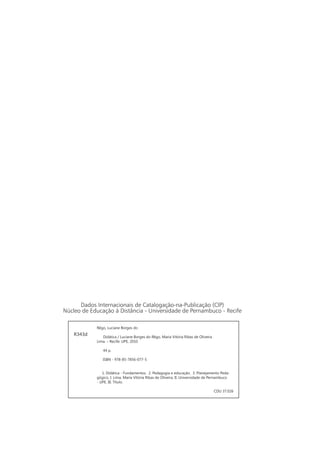 Dados Internacionais de Catalogação-na-Publicação (CIP)
Núcleo de Educação à Distância - Universidade de Pernambuco - Recife
Rêgo, Luciane Borges do
Didática / Luciane Borges do Rêgo, Maria Vitória Ribas de Oliveira
Lima. – Recife: UPE, 2010
44 p.
ISBN - 978-85-7856-077-5
1. Didática - Fundamentos. 2. Pedagogia e educação. 3. Planejamento Peda-
gógico. I. Lima, Maria Vitória Ribas de Oliveira. II. Universidade de Pernambuco
- UPE. III. Título.
CDU 37.026
R343d
 