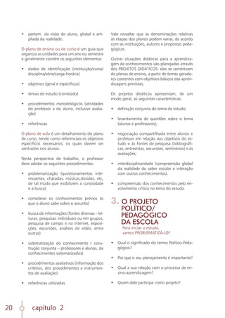 capítulo 2
20
•	 partem da visão do aluno, global e am-
pliada da realidade.
O plano de ensino ou de curso é um guia que
organiza as unidades para um ano ou semestre
e geralmente contém os seguintes elementos:
•	 dados de identificação (instituição/curso/
disciplina/série/carga-horária)
	
•	 objetivos (geral e específicos)
	
•	 temas de estudo (conteúdo)
	
•	 procedimentos metodológicos (atividades
do professor e do aluno, inclusive avalia-
ção)
	
•	 referências
O plano de aula é um detalhamento do plano
de curso, tendo como referenciais os objetivos
específicos necessários, os quais devem ser
centrados nos alunos.
Nesta perspectiva de trabalho, o professor
deve adotar os seguintes procedimentos:
•	 problematização (questionamentos inte-
ressantes, charadas, músicas,dúvidas, etc,
de tal modo que mobilizem a curiosidade
e a busca)
	
•	 considerar os conhecimentos prévios (o
que o aluno sabe sobre o assunto)
	
•	 busca de informações (fontes diversas - lei-
turas, pesquisas individuais ou em grupos,
pesquisa de campo e na Internet, exposi-
ções, excursões, análises de vídeo, entre
outras)
	
•	 sistematização do conhecimento ( cons-
trução conjunta – professores e alunos, de
conhecimentos sistematizados)
	
•	 procedimentos avaliativos (informação dos
critérios, dos procedimentos e instrumen-
tos de avaliação)
	
•	 referências utilizadas
Vale ressaltar que as denominações relativas
às etapas dos planos podem variar, de acordo
com as instituições, autores e propostas peda-
gógicas.
Outras situações didáticas para a aprendiza-
gem de conhecimentos são planejadas através
dos PROJETOS DIDÁTICOS: eles se constituem
de planos de ensino, a partir de temas gerado-
res coerentes com objetivos básicos das apren-
dizagens previstas.
Os projetos didáticos apresentam, de um
modo geral, as seguintes características:
•	 definição conjunta do tema de estudo;
	
•	 levantamento de questões sobre o tema
(alunos e professores);
	
•	 negociação compartilhada entre alunos e
professor em relação aos objetivos do es-
tudo e às fontes de pesquisa (bibliográfi-
cas, entrevistas, excursões, seminários) e às
avaliações;
	
•	 interdisciplinaridade (compreensão global
da realidade do saber escolar e interação
com outros conhecimentos).
	
•	 compreensão dos conhecimentos pelo en-
volvimento crítico no tema do estudo.
3. O PROJETO
POLÍTICO/
PEDAGÓGICO
DA ESCOLA
Para iniciar o estudo,
vamos PROBLEMATIZÁ-LO?
•	 Qual o significado do termo Político-Peda-
gógico?
•	 Por que o seu planejamento é importante?
•	 Qual a sua relação com o processo de en-
sino-aprendizagem?
•	 Quem dele participa como projeto?
 