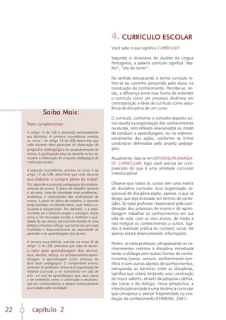 capítulo 2
22
Texto complementar:
O artigo 13 da LDB é reservado exclusivamente
aos docentes. A primeira incumbência prevista
no inciso I do artigo 13 da LDB determina que
cada docente deva participar da elaboração da
proposta pedagógica do estabelecimento de
ensino. A participação ativa do docente se faz ne-
cessária à elaboração da proposta pedagógica da
instituição escolar.
A segunda incumbência, prevista no inciso II do
artigo 13 da LDB, determina que cada docente
deva elaborar e cumprir plano de trabal-
ho, segundo a proposta pedagógica do estabele-
cimento de ensino. O plano de trabalho docente
é, ao certo, uma das atividades mais acadêmicas,
produtivas e interessantes dos profissionais de
ensino. A partir do plano de trabalho, o docente
pode assinalar, no período letivo, suas metas cur-
riculares e educacionais. Por exemplo, é a opor-
tunidade de o docente propor e perseguir metas
como o fim da evasão escolar e melhorar a qua-
lidade do seu serviço educacional através de uma
didática eficiente e eficaz, que tenha por principal
finalidade o desenvolvimento da capacidade de
aprender e de aprendizagem dos alunos.
A terceira incumbência, prevista no inciso III da
artigo 13 da LDB, prescreve que cabe ao docen-
te zelar pela aprendizagem dos alunos.
Aqui, decerto, reforça, no processo ensino-apren-
dizagem, a aprendizagem como princípio do
bom fazer pedagógico. O componente ensino,
centrado no professor, refere-se à organização do
material curricular a ser transmitido em sala de
aula , em prol da aprendizagem que, aqui, passa
a ser entendida como a construção e reconstru-
ção dos conhecimentos e saberes historicamente
acumulados pela sociedade.
Saiba Mais:
4. CURRÍCULO ESCOLAR
Você sabe o que significa CURRÍCULO?
Segundo o dicionário de Aurélio da Língua
Portuguesa, a palavra currículo significa “ata-
lho”, “ato de correr”.
No sentido educacional, o termo currículo re-
fere-se ao caminho percorrido pelo aluno na
construção do conhecimento. Percebe-se, en-
tão, a diferença entre essa forma de entender
o currículo como um processo dinâmico em
contraposição à ideia de currículo como sequ-
ência de disciplina de um curso.
O currículo, conforme o conceito exposto aci-
ma resulta na organização dos conhecimentos
na escola, com reflexos relacionados ao modo
de conduzir a aprendizagem, ou no redimen-
sionamento das ações, conforme as linhas
condutoras delineadas pelo projeto pedagó-
gico.
Atualmente, fala-se em INTERDISCIPLINARIDA-
DE CURRICULAR, logo você precisa ter com-
preensão do que é uma atividade curricular
interdisciplinar.
Observe que todos os cursos têm uma matriz
de disciplina curricular. Essa organização se-
qüencial de disciplina expõe, apenas, o que se
deseja que seja ensinado em termos de conte-
údos. Se cada professor responsável pela coor-
denação dos processos de ensino e de apren-
dizagem trabalhar os conhecimentos em sua
sala de aula, com os seus alunos, de modo a
não integrar os conhecimentos a outros, liga-
dos à realidade prática do contexto social, ele
apenas estará desenvolvendo informações.
Porém, se cada professor, ultrapassando os co-
nhecimentos restritos à disciplina ministrada
tentar o diálogo com outras formas de conhe-
cimentos (senso comum, conhecimento cien-
tífico e com outros objetos de conhecimentos,
transpondo as barreiras entre as disciplinas,
significa que estará tentando uma construção
de novos saberes, através da pesquisa coletiva,
das trocas e do diálogo; nessa perspectiva, a
Interdisciplinaridade é uma dinâmica curricular
que ultrapassa o pensar fragmentado na pro-
dução do conhecimento (FERREIRA, 2001).
 