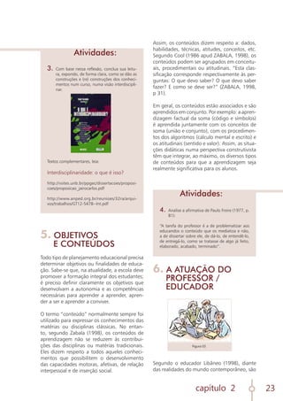 capítulo 2 23
3.	 Com base nessa reflexão, conclua sua leitu-
ra, expondo, de forma clara, como se dão as
construções e (re) construções dos conheci-
mentos num curso, numa visão interdiscipli-
nar.
Textos complementares, leia:
Interdisciplinaridade: o que é isso?
http://vsites.unb.br/ppgec/dissertacoes/proposi-
coes/proposicao_jairocarlos.pdf
http://www.anped.org.br/reunioes/32ra/arqui-
vos/trabalhos/GT12-5478--Int.pdf
Atividades:
5. OBJETIVOS
E CONTEÚDOS
Todo tipo de planejamento educacional precisa
determinar objetivos ou finalidades de educa-
ção. Sabe-se que, na atualidade, a escola deve
promover a formação integral dos estudantes;
é preciso definir claramente os objetivos que
desenvolvam a autonomia e as competências
necessárias para aprender a aprender, apren-
der a ser e aprender a conviver.
O termo “conteúdo” normalmente sempre foi
utilizado para expressar os conhecimentos das
matérias ou disciplinas clássicas. No entan-
to, segundo Zabala (1998), os conteúdos de
aprendizagem não se reduzem às contribui-
ções das disciplinas ou matérias tradicionais.
Eles dizem respeito a todos aqueles conheci-
mentos que possibilitem o desenvolvimento
das capacidades motoras, afetivas, de relação
interpessoal e de inserção social.
Assim, os conteúdos dizem respeito a: dados,
habilidades, técnicas, atitudes, conceitos, etc.
Segundo Cool (1986 apud ZABALA, 1998), os
conteúdos podem ser agrupados em conceitu-
ais, procedimentais ou atitudinais. “Esta clas-
sificação corresponde respectivamente às per-
guntas: O que devo saber? O que devo saber
fazer? E como se deve ser?” (ZABALA, 1998,
p 31).
Em geral, os conteúdos estão associados e são
aprendidos em conjunto. Por exemplo: a apren-
dizagem factual da soma (código e símbolos)
é aprendida juntamente com os conceitos de
soma (união e conjunto), com os procedimen-
tos dos algoritmos (calculo mental e escrito) e
os atitudinais (sentido e valor). Assim, as situa-
ções didáticas numa perspectiva construtivista
têm que integrar, ao máximo, os diversos tipos
de conteúdos para que a aprendizagem seja
realmente significativa para os alunos.
4.	 Analise a afirmativa de Paulo Freire (1977, p.
81):
“A tarefa do professor é a de problematizar aos
educandos o conteúdo que os mediatiza e não,
a de dissertar sobre ele, de dá-lo, de entendê-lo,
de entregá-lo, como se tratasse de algo já feito,
elaborado, acabado, terminado”.
Atividades:
6. A ATUAÇÃO DO
PROFESSOR /
EDUCADOR
Segundo o educador Libâneo (1998), diante
das realidades do mundo contemporâneo, são
Figura 03
 