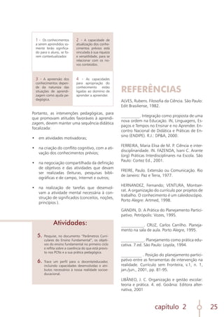 capítulo 2 25
1 - Os conhecimentos
a serem aprendidos so-
mente terão significa-
do para o aluno, se fo-
rem contextualizados
2 - A capacidade de
atualização dos conhe-
cimentos prévios está
vinculada à sua riqueza
e versatilidade, para se
relacionar com os no-
vos conteúdos.
3 - A apreensão dos
conhecimentos depen-
de da natureza das
situações de aprendi-
zagem como ajuda pe-
dagógica.
4 - As capacidades
para apropriação do
conhecimento estão
ligadas ao domínio de
aprender a apreender.
Portanto, as intervenções pedagógicas, para
que promovam atitudes favoráveis à aprendi-
zagem, devem manter uma sequência didática
focalizada:
•	 em atividades motivadoras;
	
•	 na criação do conflito cognitivo, com a ati-
vação dos conhecimentos prévios;
	
•	 na negociação compartilhada da definição
de objetivos e das atividades que devam
ser realizadas (leituras, pesquisas bibli-
ográficas e de campo, Internet e outros;
	
•	 na realização de tarefas que desenvol-
vam a atividade mental necessária à con-
strução de significados (conceitos, noções,
princípios ).
REFERÊNCIAS
ALVES, Rubens. Filosofia da Ciência. São Paulo:
Edit Brasiliense, 1982.
_________. Integração como proposta de uma
nova ordem na Educação. IN, Linguagens, Es-
paços e Tempos no Ensinar e no Aprender. En-
contro Nacional de Didática e Práticas de En-
sino (ENDIPE). R.J.: DP&A, 2000.
FERREIRA, Maria Elisa de M. P. Ciência e inter-
disciplinaridade. IN. FAZENDA, Ivani C. Arante
(org) Práticas Interdisciplinares na Escola. São
Paulo: Cortez Ed., 2001.
FREIRE, Paulo. Extensão ou Comunicação. Rio
de Janeiro: Paz e Terra, 1977.
HERNANDEZ, Fernando; VENTURA, Montser-
rat. A organização do currículo por projetos de
trabalho. O conhecimento é um caleidoscópio.
Porto Alegre: Artmed, 1998.
GANDIN, D. A Prática do Planejamento Partici-
pativo. Petrópolis: Vozes, 1995.
___________. CRUZ, Carlos Carrilho. Planeja-
mento na sala de aula. Porto Alegre, 1995.
___________. Planejamento como prática edu-
cativa. 7.ed. São Paulo: Loyola, 1994.
__________ . Posição do planejamento partici-
pativo entre as ferramentas de intervenção na
realidade. Currículo sem Fronteira, v.1, n. 1,
jan./jun., 2001, pp. 81-95.
LIBÂNEO, J. C. Organização e gestão escolar:
teoria e prática. 4. ed. Goiânia: Editora alter-
nativa, 2001
5.	 Pesquise, no documento “Parâmetros Curri-
culares do Ensino Fundamental”, os objeti-
vos do ensino fundamental no primeiro ciclo
e reflita sobre a coerência do que está previs-
to nos PCNs e a sua prática pedagógica.
6.	Trace um perfil para o docente/educador,
incluindo capacidades desenvolvidas e atri-
butos necessários à nossa realidade socioe-
ducacional.
Atividades:
 