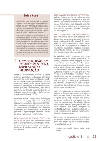 capítulo 3 29
MEDIAÇÃO - é o conceito-chave de Vygotsky.
Segundo a teoria vygotskiana, toda relação do in-
divíduo com o mundo é feita por meio de instru-
mentos técnicos – por exemplo, as ferramentas
agrícolas, que transformam a natureza – e a da
linguagem – que traz consigo conceitos consoli-
dados da cultura à qual pertence o sujeito.
Todo aprendizado é necessariamente mediado – e
isso torna o papel do ensino e do professor mais
ativo e determinante que o previsto por Piaget e
outros pensadores da educação, para quem cabe
à escola facilitar um processo que só pode ser con-
duzido pelo próprio aluno. Segundo Vygotsky, ao
contrário, o primeiro contato da criança com no-
vas atividades, habilidades ou informações deve
ter a participação de um adulto que atue como
mediador e contribua para o desenvolvimento e a
aprendizagem do infante.
Saiba Mais:
2. A CONSTRUÇÃO DO
CONHECIMENTO NA
SOCIEDADE DA
INFORMAÇÃO
Construir conhecimento significa a forma
própria e pessoal que cada pessoa conhece e
compreende todas as dimensões da realida-
de e como expressa essa totalidade de forma
mais ampla. Aprendemos mais e construímos
melhor as informações à medida que conec-
tamos, juntamos, relacionamos, acessando o
conhecimento de todos os pontos de vista, por
todos os meios, integrando-os da forma mais
rica possível (MORAN, 2000).
Conforme Moran, processamos informações
de várias formas, segundo nosso objetivo e o
nosso universo cultural. Comumente conhece-
mos o processamento lógico-sequencial, mas,
no mundo atual, rodeado das tecnologias da
informação e da comunicação, as formas de
processar a aprendizagem ocorrem também
de forma hipertextual e multimídica.
PROCESSAMENTO DE FORMA LÓGICO – SE-
QUENCIAL é a forma mais habitual que conhe-
cemos, expressa na linguagem falada e escrita,
construindo-se o sentido aos poucos. A cons-
trução se dá paulatinamente, em sequência
concatenada.
PROCESSAMENTO DE FORMA HIPERTEXTUAL
pode ser lógico, coerente, mas não segue uma
única trilha previsível, sequencial e, sim, em
“ondas”, por meio de diversos links. Ele ocorre
quando trabalhamos com pesquisa, projetos
de médio prazo, utiliza-se o processamento
hipertextual com muitas conexões, convergên-
cias e divergências.
PROCESSAMENTO DE FORMA MULTIMÍDICA é
mais livre, menos rígido, com conexões mais
abertas, que passam pelo sensorial, pelo emo-
cional e pela organização racional. Em geral,
ocorre de forma provisória e se modifica com
facilidade, cria convergências e divergências
instantâneas e precisa de respostas imediatas,
acrescentando trechos de várias linguagens
(telecomunicativas e informatizadas).
Na sociedade atual, convivemos com essas
diferentes formas de processamento que uti-
lizamos, conforme nossa bagagem cultural,
nosso interesse e nossos objetivos. Não pode-
mos permanecer em uma ou em outra forma
de lidar com a informação, podemos utilizar
todas em diversos momentos, mas, com certe-
za, teremos mais resultados, se, com base nas
informações multimídicas, buscarmos a hiper-
textualidade e, por fim, nos concentrarmos no
lógico sequencial. O professor, nesse contexto,
deve criar e/ou usar meios que favoreçam es-
sas conexões. Deve-se colocar como um pro-
fissional que aprende com a prática e ensina
valendo-se do que aprende.
Mas o uso adequado de qualquer tecnologia
exige de professores e de alunos uma postura
crítica perante todos os recursos de que dis-
põe para, assim, poder realizar uma escolha
consciente, conforme a necessidade e os ob-
jetivos de aprendizagem dos alunos. Sabe-se
que todos os recursos pedagógicos não são
meros artefatos, mas estão carregados de
significados culturais e exercem influência no
nosso comportamento pessoal e profissional,
definindo nossas escolhas.
No processo de planejamento e de utilização
dos recursos didáticos e tecnológicos, o pro-
fessor deve adotar alguns princípios didático-
-metodológicos, como:
•	 integrar tecnologias, metodologias, ativi-
dades.
 