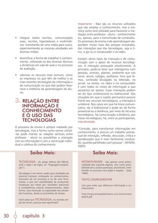 capítulo 3
30
•	 integrar textos escritos, comunicações
orais, escritas, hipertextuais e multimídi-
cas, transitando de uma mídia para outra,
experimentando as mesmas atividades em
diversas mídias.
	
•	 diversificar a forma de trabalhar o conheci-
mento, utilizando-se das diversas técnicas
e dinâmicas em sala de aula e no processo
de avaliação.
	
•	 valorizar os recursos mais comuns, como
os impressos no que têm de melhor e as
mais recentes tecnologias da informação e
da comunicação no que elas podem favo-
recer a melhoria da aprendizagem do alu-
no.
3. RELAÇÃO ENTRE
INFORMAÇÃO E
CONHECIMENTO
E O USO DAS
TECNOLOGIAS
O processo de ensino é sempre mediado por
tecnologias, mas a forma como vamos utilizá-
-las pode manter as relações verticais entre
professor - aluno ou possibilitar a interação
com as informações e com a construção indivi-
dual e coletiva do conhecimento.
TECNOLOGIA - do grego tekhno (de tékhné,
arte) e logía ( de logos, ou “linguagem proposi-
ção”).
Tecnologia é um termo usado para atividades de
domínio humano, embasada no conhecimento,
manuseio de um processo e ou de uma ferra-
menta, e que tem possibilidade de acrescentar
mudanças aos meios por resultados adicionais
à competências natural, proporcionando, desta
forma, uma revolução na capacidade das ativida-
des humanas, desde os primórdios do tempo.
Você sabia que TECNOLOGIA, no sentido am-
plo do termo, possuía esse significado?
INTERATIVIDADE - não apenas como poten-
cialidade dos suportes digitais, mas como possi-
bilidade de o usuário participar, ativamente, inter-
ferindo no processo com ações e reações. (Lèvy,
1999).
TEXTO COMPLEMENTAR
Link para texto que diferencia informação e co-
nhecimento.
http://www.energiabalneario.com.br/antunes/
texto5.pdf
Saiba Mais: Saiba Mais:
Importante - Não são os recursos utilizados
que vão ampliar o conhecimento, mas a ma-
neira como será utilizado para favorecer a me-
diação entre professor - aluno - conhecimento
ou, apenas, para a transmissão de conteúdos.
Os processos de ensino e de aprendizagem de-
pendem muito mais das pessoas envolvidas,
das interações que das tecnologias, seja o li-
vro, o giz ou o computador e as redes.
Existem vários tipos de interação e de comu-
nicação com o apoio de recursos tecnológi-
cos. A interação pressupõe envolvimento. A
princípio, pode-se dizer que interagimos com
pessoas, animais, plantas, ambiente que nos
cerca; aluno, colegas, professor, livro que le-
mos, conteúdo divulgado na televisão, no
jornal, na revista, no rádio e no computador
e com todos os meios de informação a que
possamos ter acesso. Essas interações podem
ser do tipo unidirecional ou bidirecional. Nas
situações em que o sujeito permanece passivo
frente aos recursos tecnológicos, a interação é
unilateral. Nos casos em que há troca comuni-
cativa, ela é bidirecional e pode ser de forma
presencial ou a distância, por meio de recursos
tecnológicos. Na comunicação a distância, por
meios tecnológicos, há, entre os participantes,
interatividade.
“Contudo, para transformar informações em
conhecimento, é preciso um trabalho proces-
sual de interação, reflexão, discussão, crítica e
ponderações que é mais facilmente conduzi-
do, quando partilhado com pessoas”. (KENSKI,
2003).
 