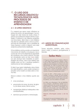 capítulo 3 31
O Programa Nacional do Livro Didático (PNLD) é
o mais antigo dos programas voltados à distri-
buição de obras didáticas aos estudantes da rede
pública de ensino brasileira e se iniciou com outra
denominação, em 1929. Ao longo desses quase
70 anos, o programa se aperfeiçoou e teve dife-
rentes nomes e formas de execução. O PNLD é
voltado para o ensino fundamental público, in-
cluindo as classes de alfabetização infantil.
A partir de 2001, o PNLD ampliou sua área de
atuação e começou a atender, de forma gradati-
va, os alunos portadores de deficiência visual que
estão na sala de aula do ensino regular das esco-
las públicas, com livros didáticos em Braille.
Em 2004, com a Resolução nº 40, de 24/8/2004,
ficou instituído o atendimento também aos es-
tudantes deficientes das escolas de educação es-
pecial públicas, comunitárias e filantrópicas, de-
finidas no censo escolar, com livros didáticos de
língua portuguesa, matemática, ciências, história,
geografia e dicionários.
Maiores informações acesse o site do
MEC:
http://portal.mec.gov.br/indexphp?option=com_
content&view=article&id=12391&Itemid=668
Saiba Mais:
4. O USO DOS
RECURSOS DIDÁTICO/
TECNOLÓGICOS NOS
PROCESSOS DE
ENSINO E DE
APRENDIZAGEM
4.1. O LIVRO DIDÁTICO
É o material que exerce maior influência na
prática de ensino e de aprendizagem. Sua uti-
lização tem sido motivo de muitas críticas. É
preciso que professores estejam atentos à qua-
lidade, à coerência e aos objetivos propostos
nos livros-textos. Além disso, o Livro Didático
não deve ser utilizado como a única ou princi-
pal fonte de informações, pois a variedade de
meios favorece o aluno a adquirir uma visão
ampla do conhecimento trabalhado.
O livro didático continua sendo um importante
instrumento de trabalho e de pesquisa, mas o
sucesso de uma turma depende da capacidade
de o professor e de o aluno utilizá-lo. Ele deve
ser considerado como um dos meios didáti-
cos para alcançar bons resultados na apren-
dizagem dos alunos. Caso o livro didático seja
tratado como um fim, o professor perderá a
essência do seu fazer pedagógico.
O ideal é que sejam trabalhados vários títulos
em cada disciplina e, assim, poder comparar e
perceber como mudam as visões sobre o mes-
mo fato.
Deve-se analisar o livro didático quanto aos
(às):
•	 erros conceituais;
	
•	 preconceitos de crença, de etnia, de gêne-
ro, de classes sociais, dentre outros;
	
•	 transposições didáticas inadequadas e des-
contextualizadas;
	
•	 exercícios que priorizem a memorização.
4.2. MEIOS DE COMUNICAÇÃO
AUDIOVISUAL
Somos educados, também, pelas mídias,
como o rádio, o cinema e, principalmente, a
televisão.
 