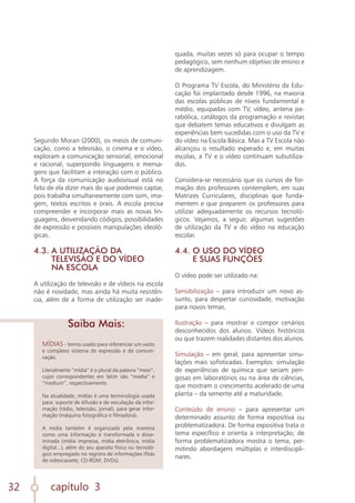 capítulo 3
32
Segundo Moran (2000), os meios de comuni-
cação, como a televisão, o cinema e o vídeo,
exploram a comunicação sensorial, emocional
e racional, superpondo linguagens e mensa-
gens que facilitam a interação com o público.
A força da comunicação audiovisual está no
fato de ela dizer mais do que podemos captar,
pois trabalha simultaneamente com som, ima-
gem, textos escritos e orais. A escola precisa
compreender e incorporar mais as novas lin-
guagens, desvendando códigos, possibilidades
de expressão e possíveis manipulações ideoló-
gicas.
4.3. A UTILIZAÇÃO DA
TELEVISÃO E DO VÍDEO
NA ESCOLA
A utilização de televisão e de vídeos na escola
não é novidade, mas ainda há muita resistên-
cia, além de a forma de utilização ser inade-
MÍDIAS - termo usado para referenciar um vasto
e complexo sistema de expressão e de comuni-
cação.
Literalmente “mídia” é o plural da palavra “meio”,
cujos correspondentes em latim são “media” e
“medium”, respectivamente.
Na atualidade, mídias é uma terminologia usada
para: suporte de difusão e de veiculação da infor-
mação (rádio, televisão, jornal), para gerar infor-
mação (máquina fotográfica e filmadora).
A mídia também é organizada pela maneira
como uma informação é transformada e disse-
minada (mídia impressa, mídia eletrônica, mídia
digital...), além do seu aparato físico ou tecnoló-
gico empregado no registro de informações (fitas
de videocassete, CD-ROM, DVDs).
Saiba Mais:
quada, muitas vezes só para ocupar o tempo
pedagógico, sem nenhum objetivo de ensino e
de aprendizagem.
O Programa TV Escola, do Ministério da Edu-
cação foi implantado desde 1996, na maioria
das escolas públicas de níveis fundamental e
médio, equipadas com TV, vídeo, antena pa-
rabólica, catálogos da programação e revistas
que debatem temas educativos e divulgam as
experiências bem sucedidas com o uso da TV e
do vídeo na Escola Básica. Mas a TV Escola não
alcançou o resultado esperado e, em muitas
escolas, a TV e o vídeo continuam subutiliza-
dos.
Considera-se necessário que os cursos de for-
mação dos professores contemplem, em suas
Matrizes Curriculares, disciplinas que funda-
mentem e que preparem os professores para
utilizar adequadamente os recursos tecnoló-
gicos. Vejamos, a seguir, algumas sugestões
de utilização da TV e do vídeo na educação
escolar.
4.4. O USO DO VÍDEO
E SUAS FUNÇÕES
O vídeo pode ser utilizado na:
Sensibilização – para introduzir um novo as-
sunto, para despertar curiosidade, motivação
para novos temas.
Ilustração – para mostrar e compor cenários
desconhecidos dos alunos. Vídeos históricos
ou que trazem realidades distantes dos alunos.
Simulação – em geral, para apresentar simu-
lações mais sofisticadas. Exemplos: simulação
de experiências de química que seriam peri-
gosas em laboratórios ou na área de ciências,
que mostram o crescimento acelerado de uma
planta – da semente até a maturidade.
Conteúdo de ensino – para apresentar um
determinado assunto de forma expositiva ou
problematizadora. De forma expositiva trata o
tema específico e orienta a interpretação; de
forma problematizadora mostra o tema, per-
mitindo abordagens múltiplas e interdiscipli-
nares.
 