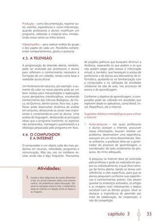 capítulo 3 33
Produção – como documentação, registrar au-
las, eventos, experiências e, como intervenção,
quando professores e alunos modificam um
programa, editando o material e/ou introdu-
zindo novas cenas ou trilha sonora.
Vídeo/espelho – para realizar análise do grupo
e dos papéis de cada um. Possibilita compre-
ender comportamentos, gestos e posturas.
4.5. A TELEVISÃO
A programação da televisão aberta, também,
pode ser analisada por professores e alunos
para refletirem o conhecimento necessário à
formação de um cidadão, tendo como base a
realidade sociocultural.
Um fenômeno da natureza, por exemplo: o au-
mento do calor no nosso planeta pode ser um
bom motivo para interpretações e explicações
numa perspectiva interdisciplinar, envolvendo
conhecimento das Ciências Biológicas, da Físi-
ca, da Química, dentre outras. Para isso, o pro-
fessor pode desenvolver dinâmica de análise
em conjunto, destacando as cenas mais impor-
tantes e comentando-as com os alunos. Uma
análise da linguagem, destacando as principais
ideias que o programa transmite; os aspectos
não esclarecidos; mensagens questionáveis e a
ideologia perpassada pelo programa em foco.
4.6. O COMPUTADOR
E A INTERNET
O computador é um objeto cada dia mais po-
deroso em recursos, velocidade, programas e
comunicação. Mas seu uso no cotidiano es-
colar ainda não é algo frequente. Precisamos
1.	 Assista a dois telejornais de canais diferentes
e leia um jornal impresso sobre uma mesma
notícia, de preferência sobre educação. Ob-
serve as variações entre os três, o tratamento
dado às notícias e à relação entre os textos e
as imagens.
Atividades:
de projetos políticos que busquem diminuir a
distância, separando os que podem e os que
não podem pagar pelo acesso à informação
virtual; e, também, que favoreçam o acesso de
professores e de alunos aos laboratórios de in-
formática, ajudando-os na familiarização com
o computador e na utilização de atividades
cotidianas da sala de aula, nos processos de
ensino e de aprendizagem.
Conforme o objetivo de aprendizagem, o com-
putador pode ser utilizado em atividades que
explorem desde os aplicativos, como Word, Ex-
cel, PowerPoint, até a Internet.
Sugestões didático-metodológicas para utilizar
a Internet:
1.	 Aulas-pesquisa – nas quais professores
e alunos acessam a Internet, procuram
novas informações, buscam resolver um
problema, desenvolvem uma experiência,
avançam em um tema desconhecido. Nes-
se ambiente, o professor deve ser o geren-
ciador do processo de aprendizagem, o
coordenador de todo andamento da pes-
quisa, do ritmo adequado.
	
	 A pesquisa na Internet deve ser orientada
pelo professor e pode ser realizada em gru-
pos ou individualmente, a qual deve come-
çar de forma aberta, dando os temas sem
referências a sites específicos, para que os
alunos pesquisem conforme suas experiên-
cias e conhecimentos prévios. Eles devem
guardar os endereços acessados, os artigos
e as imagens mais interessantes e depois
socializar com os demais grupos. Deve se
destacar a importância de aprender por
meio da colaboração, da cooperação, e
não da competição.
	
 