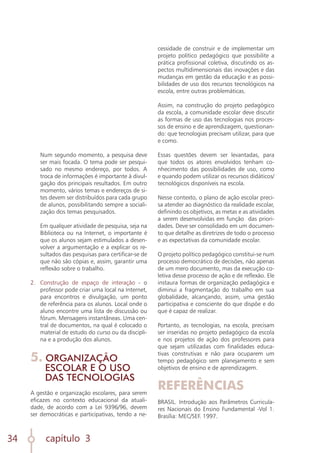 capítulo 3
34
	 Num segundo momento, a pesquisa deve
ser mais focada. O tema pode ser pesqui-
sado no mesmo endereço, por todos. A
troca de informações é importante à divul-
gação dos principais resultados. Em outro
momento, vários temas e endereços de si-
tes devem ser distribuídos para cada grupo
de alunos, possibilitando sempre a sociali-
zação dos temas pesquisados.
		
	 Em qualquer atividade de pesquisa, seja na
Biblioteca ou na Internet, o importante é
que os alunos sejam estimulados a desen-
volver a argumentação e a explicar os re-
sultados das pesquisas para certificar-se de
que não são cópias e, assim, garantir uma
reflexão sobre o trabalho.
		
2.	 Construção de espaço de interação - o
professor pode criar uma local na Internet,
para encontros e divulgação, um ponto
de referência para os alunos. Local onde o
aluno encontre uma lista de discussão ou
fórum. Mensagens instantâneas. Uma cen-
tral de documentos, na qual é colocado o
material de estudo do curso ou da discipli-
na e a produção dos alunos.
5. ORGANIZAÇÃO
ESCOLAR E O USO
DAS TECNOLOGIAS
A gestão e organização escolares, para serem
eficazes no contexto educacional da atuali-
dade, de acordo com a Lei 9396/96, devem
ser democráticas e participativas, tendo a ne-
cessidade de construir e de implementar um
projeto político pedagógico que possibilite a
prática profissional coletiva, discutindo os as-
pectos multidimensionais das inovações e das
mudanças em gestão da educação e as possi-
bilidades de uso dos recursos tecnológicos na
escola, entre outras problemáticas.
Assim, na construção do projeto pedagógico
da escola, a comunidade escolar deve discutir
as formas de uso das tecnologias nos proces-
sos de ensino e de aprendizagem, questionan-
do: que tecnologias precisam utilizar, para que
e como.
Essas questões devem ser levantadas, para
que todos os atores envolvidos tenham co-
nhecimento das possibilidades de uso, como
e quando podem utilizar os recursos didáticos/
tecnológicos disponíveis na escola.
Nesse contexto, o plano de ação escolar preci-
sa atender ao diagnóstico da realidade escolar,
definindo os objetivos, as metas e as atividades
a serem desenvolvidas em função das priori-
dades. Deve ser consolidado em um documen-
to que detalhe as diretrizes de todo o processo
e as expectativas da comunidade escolar.
O projeto político pedagógico constitui-se num
processo democrático de decisões, não apenas
de um mero documento, mas da execução co-
letiva desse processo de ação e de reflexão. Ele
instaura formas de organização pedagógica e
diminui a fragmentação do trabalho em sua
globalidade, alcançando, assim, uma gestão
participativa e consciente do que dispõe e do
que é capaz de realizar.
Portanto, as tecnologias, na escola, precisam
ser inseridas no projeto pedagógico da escola
e nos projetos de ação dos professores para
que sejam utilizadas com finalidades educa-
tivas construtivas e não para ocuparem um
tempo pedagógico sem planejamento e sem
objetivos de ensino e de aprendizagem.
REFERÊNCIAS
BRASIL. Introdução aos Parâmetros Curricula-
res Nacionais do Ensino Fundamental -Vol 1.
Brasília: MEC/SEF. 1997.
 