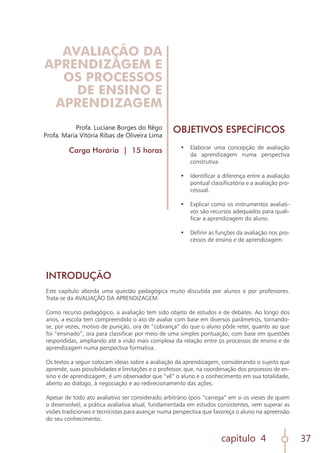 capítulo 4 37
Profa. Luciane Borges do Rêgo
Profa. Maria Vitória Ribas de Oliveira Lima
Carga Horária | 15 horas
INTRODUÇÃO
	
Este capítulo aborda uma questão pedagógica muito discutida por alunos e por professores.
Trata-se da AVALIAÇÃO DA APRENDIZAGEM.
Como recurso pedagógico, a avaliação tem sido objeto de estudos e de debates. Ao longo dos
anos, a escola tem compreendido o ato de avaliar com base em diversos parâmetros, tornando-
se, por vezes, motivo de punição, ora de “cobrança” do que o aluno pôde reter, quanto ao que
foi “ensinado”, ora para classificar por meio de uma simples pontuação, com base em questões
respondidas, ampliando até a visão mais complexa da relação entre os processos de ensino e de
aprendizagem numa perspectiva formativa.
Os textos a seguir colocam ideias sobre a avaliação da aprendizagem, considerando o sujeito que
aprende, suas possibilidades e limitações e o professor, que, na coordenação dos processos de en-
sino e de aprendizagem, é um observador que “vê” o aluno e o conhecimento em sua totalidade,
aberto ao diálogo, à negociação e ao redirecionamento das ações.
Apesar de todo ato avaliativo ser considerado arbitrário (pois “carrega” em si os vieses de quem
o desenvolve), a prática avaliativa atual, fundamentada em estudos consistentes, vem superar as
visões tradicionais e tecnicistas para avançar numa perspectiva que favoreça o aluno na apreensão
do seu conhecimento.
OBJETIVOS ESPECÍFICOS
•	 Elaborar uma concepção de avaliação
da aprendizagem numa perspectiva
construtiva.
•	 Identificar a diferença entre a avaliação
pontual classificatória e a avaliação pro-
cessual.
•	 Explicar como os instrumentos avaliati-
vos são recursos adequados para quali-
ficar a aprendizagem do aluno.
•	 Definir as funções da avaliação nos pro-
cessos de ensino e de aprendizagem.
AVALIAÇÃO DA
APRENDIZAGEM E
OS PROCESSOS
DE ENSINO E
APRENDIZAGEM
 