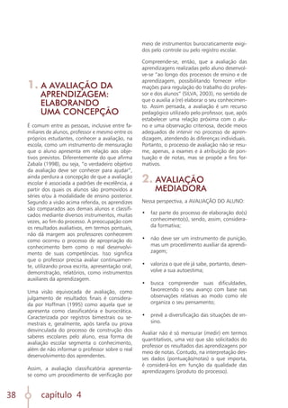 capítulo 4
38
1. A AVALIAÇÃO DA
APRENDIZAGEM:
ELABORANDO
UMA CONCEPÇÃO
É comum entre as pessoas, inclusive entre fa-
miliares de alunos, professor e mesmo entre os
próprios estudantes, conhecer a avaliação, na
escola, como um instrumento de mensuração
que o aluno apresenta em relação aos obje-
tivos previstos. Diferentemente do que afirma
Zabala (1998), ou seja, “o verdadeiro objetivo
da avaliação deve ser conhecer para ajudar”,
ainda perdura a concepção de que a avaliação
escolar é associada a padrões de excelência, a
partir dos quais os alunos são promovidos a
séries e/ou à modalidade de ensino posterior.
Segundo a visão acima referida, os aprendizes
são comparados aos demais alunos e classifi-
cados mediante diversos instrumentos, muitas
vezes, ao fim do processo. A preocupação com
os resultados avaliativos, em termos pontuais,
não dá margem aos professores conhecerem
como ocorreu o processo de apropriação do
conhecimento bem como o real desenvolvi-
mento de suas competências. Isso significa
que o professor precisa avaliar continuamen-
te, utilizando prova escrita, apresentação oral,
demonstração, relatórios, como instrumentos
auxiliares da aprendizagem.
Uma visão equivocada de avaliação, como
julgamento de resultados finais é considera-
da por Hoffman (1995) como aquela que se
apresenta como classificatória e burocrática.
Caracterizada por registros bimestrais ou se-
mestrais e, geralmente, após tarefa ou prova
desvinculada do processo de construção dos
saberes escolares pelo aluno, essa forma de
avaliação escolar segmenta o conhecimento,
além de não informar o professor sobre o real
desenvolvimento dos aprendentes.
Assim, a avaliação classificatória apresenta-
se como um procedimento de verificação por
meio de instrumentos burocraticamente exigi-
dos pelo controle ou pelo registro escolar.
Compreende-se, então, que a avaliação das
aprendizagens realizadas pelo aluno desenvol-
ve-se “ao longo dos processos de ensino e de
aprendizagem, possibilitando fornecer infor-
mações para regulação do trabalho do profes-
sor e dos alunos” (SILVA, 2003), no sentido de
que o auxilia a (re) elaborar o seu conhecimen-
to. Assim pensada, a avaliação é um recurso
pedagógico utilizado pelo professor, que, após
estabelecer uma relação próxima com o alu-
no e uma observação criteriosa, decide meios
adequados de intervir no processo de apren-
dizagem, atendendo às diferenças individuais.
Portanto, o processo de avaliação não se resu-
me, apenas, a exames e à atribuição de pon-
tuação e de notas, mas se propõe a fins for-
mativos.
2. AVALIAÇÃO
MEDIADORA
Nessa perspectiva, a AVALIAÇÃO DO ALUNO:
•	 faz parte do processo de elaboração do(s)
conhecimento(s), sendo, assim, considera-
da formativa;
	
•	 não deve ser um instrumento de punição,
mas um procedimento auxiliar da aprendi-
zagem;
	
•	 valoriza o que ele já sabe, portanto, desen-
volve a sua autoestima;
	
•	 busca compreender suas dificuldades,
favorecendo o seu avanço com base nas
observações relativas ao modo como ele
organiza o seu pensamento;
	
•	 prevê a diversificação das situações de en-
sino.
Avaliar não é só mensurar (medir) em termos
quantitativos, uma vez que são solicitados do
professor os resultados das aprendizagens por
meio de notas. Contudo, na interpretação des-
ses dados (pontuação/notas) o que importa,
é considerá-los em função da qualidade das
aprendizagens (produto do processo).
 