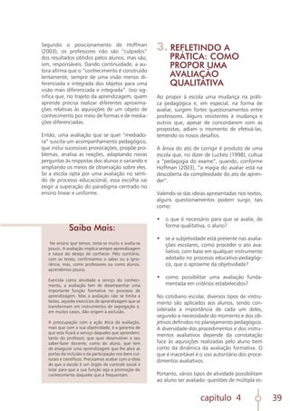capítulo 4 39
Segundo o posicionamento de Hoffman
(2003), os professores não são “culpados”
dos resultados obtidos pelos alunos, mas são,
sim, responsáveis. Dando continuidade, a au-
tora afirma que o “conhecimento é construído
lentamente, sempre de uma visão menos di-
ferenciada e integrada dos objetos para uma
visão mais diferenciada e integrada”. Isso sig-
nifica que, no trajeto da aprendizagem, quem
aprende precisa realizar diferentes aproxima-
ções relativas às aquisições de um objeto de
conhecimento por meio de formas e de media-
ções diferenciadas.
Então, uma avaliação que se quer “mediado-
ra” suscita um acompanhamento pedagógico,
que inclui sucessivas provocações, propõe pro-
blemas, analisa as reações, adaptando novas
perguntas às respostas dos alunos e variando e
ampliando os meios de observação sobre eles.
Se a escola opta por uma avaliação no senti-
do de processo educacional, essa escolha vai
exigir a superação do paradigma centrado no
ensino linear e uniforme.
No ensino que temos, testa-se muito e avalia-se
pouco. A avaliação implica sempre aprendizagem
e nasce do desejo de conhecer. Pelo contrário,
com os testes, confirmamos o saber ou a igno-
rância, mas, como professores ou como alunos,
aprendemos pouco.
Exercida como atividade a serviço do conheci-
mento, a avaliação tem de desempenhar uma
importante função formativa no processo de
aprendizagem. Mas a avaliação não se limita a
testes, aqueles exercícios de aprendizagem que se
transformam em instrumentos de segregação e,
em muitos casos, dão origem à exclusão.
A preocupação com a ação ética da avaliação,
mais que com a sua objetividade, é a garantia de
que esta ficará a serviço daqueles que aprendem:
tanto do professor, que quer desenvolver o seu
saber-fazer docente, como do aluno, que tem
de assegurar uma aprendizagem que lhe abra as
portas da inclusão e da participação nos bens cul-
turais e científicos. Precisamos acabar com a ideia
de que a escola é um órgão de controle social e
lutar para que a sua função seja a promoção do
conhecimento daqueles que a frequentam.
Saiba Mais:
3. REFLETINDO A
PRÁTICA: COMO
PROPOR UMA
AVALIAÇÃO
QUALITATIVA
Ao propor à escola uma mudança na práti-
ca pedagógica e, em especial, na forma de
avaliar, surgem fortes questionamentos entre
professores. Alguns resistentes à mudança e
outros que, apesar de concordarem com as
propostas, adiam o momento de efetivá-las,
temendo os novos desafios.
A ânsia do ato de corrigir é produto de uma
escola que, no dizer de Luckesi (1998), cultua
a “pedagogia do exame”, quando, conforme
Hoffman (2003), “a magia do avaliar está na
descoberta da complexidade do ato de apren-
der”.
Valendo-se das ideias apresentadas nos textos,
alguns questionamentos podem surgir, tais
como:
•	 o que é necessário para que se avalie, de
forma qualitativa, o aluno?
	
•	 se a subjetividade está presente nas avalia-
ções escolares, como proceder o ato ava-
liativo, com base em qualquer instrumento
adotado no processo educativo-pedagógi-
co, que o aproxime da objetividade?
	
•	 como possibilitar uma avaliação funda-
mentada em critérios estabelecidos?
No cotidiano escolar, diversos tipos de instru-
mento são aplicados aos alunos, sendo con-
siderada a importância de cada um deles,
segundo a necessidade do momento e dos ob-
jetivos definidos no planejamento pedagógico.
A diversidade dos procedimentos e dos instru-
mentos avaliativos depende da constatação
face às aquisições realizadas pelo aluno bem
como da dinâmica da avaliação formativa. O
que é inaceitável é o uso autoritário dos proce-
dimentos avaliativos.
Portanto, vários tipos de atividade possibilitam
ao aluno ser avaliado: questões de múltipla es-
 