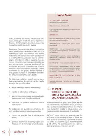 capítulo 4
40
colha, questões discursivas, trabalhos de pes-
quisa, exposições e debates orais, experimen-
tações e demonstrações, desenhos, esquemas,
maquetes, relatórios, dentre outros.
Deve-se ter clareza em relação aos critérios que
serão aplicados para avaliar com base nos pro-
cedimentos e nos instrumentos; isso implica
elaborá-los em consonância com os objetivos
e as competências previstos para a aprendi-
zagem e tendo em vista os aspectos mais ou
menos relevantes, expressos por conceitos ou
por representação numérica (pontuação). As
anotações (registros) referentes aos procedi-
mentos e aos instrumentos utilizados, indivi-
dualmente ou em grupo, devem expressar a
evolução do aluno ou as principais e reinciden-
tes dificuldades (HOFFMANN, 2003).
Na dinâmica avaliativa, o professor, ao esco-
lher uma atividade de múltipla escolha na ela-
boração das questões, deve:
•	 evitar o enfoque apenas memorístico;
	
•	 rejeitar as alternativas ambíguas;
	
•	 apresentar um enunciado contextualizado,
expressando uma situação-problema;
	
•	 descartar as questões chamadas “cascas
de banana”.
Na elaboração de questões dissertativas, de-
vem ser observados os seguintes aspectos:
•	 clareza na redação, face à solicitação ao
aluno;
	
•	 previsão de critérios de correção pelo pro-
fessor, a fim de minimizar a subjetividade.
TEXTO COMPLEMENTAR
(ampliando o conhecimento)
http://udemo.org.br/Avaliar.pdf
http://www.scielo.br/pdf/%0D/es/v26n90/
a13v2690.pdf
LEMBRETES
Princípios norteadores da avaliação dos processos
de ensino e de aprendizagem
TRANSPARÊNCIA – informações prévias acerca
dos critérios.
NEGOCIAÇÃO – não centrada apenas na emissão
do juízo de valor do professor; considera os sujei-
tos avaliados.
ARTICULAÇÃO – gestão, projeto pedagógico,
comunidade, professores, política educacional,
conselho escolar.
FLEXIBILIDADE – novas oportunidades de ensino.
POSITIVIDADE – ressignifica os “erros” as “verda-
des provisórias”; tem compromisso com o avanço
do aluno; amplia e preserva a autoestima do alu-
no; instiga a curiosidade e a descoberta.
PARA REFLETIR E DISCUTIR NO 3º FÓ-
RUM TEMÁTICO:
Avaliação processual e somativa: um dilema a ser
resolvido?
Saiba Mais:
4. O PAPEL
CONSTRUTIVO DO
ERRO NA AVALIAÇÃO
DA APRENDIZAGEM
O entendimento de que o “erro” pode resultar
de vários fatores, envolvendo escola, o currícu-
lo, a prática educativa do professor e o esforço
dos alunos tem levado os educadores a uma
nova concepção do processo de avaliação.
O “erro”, nessa perspectiva, era visto por De-
móstenes como uma esperança e, dessa for-
ma, busca-se o caminho a percorrer no senti-
do certo. OAERESHOT apud AQUINO (1997,
p.12) afirma “a aprendizagem não começa
com a ignorância, mas com o erro”.
 