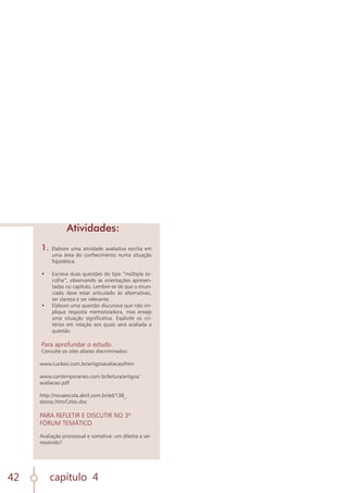 capítulo 4
42
1.	 Elabore uma atividade avaliativa escrita em
uma área do conhecimento numa situação
hipotética.
•	 Escreva duas questões do tipo “múltipla es-
colha”, observando as orientações apresen-
tadas no capítulo. Lembre-se de que o enun-
ciado deve estar articulado às alternativas,
ter clareza e ser relevante.
•	 Elabore uma questão discursiva que não im-
plique resposta memorizadora, mas enseje
uma situação significativa. Explicite os cri-
térios em relação aos quais será avaliada a
questão.
Para aprofundar o estudo
Consulte os sites abaixo discriminados:
www.Luckesi.com.br/artigosavaliacao/htm
www.contemporaneo.com.br/leitura/artigos/
avaliacao.pdf
http://novaescola.abril.com.br/ed/138_
dezoo,htm/Celso.doc
PARA REFLETIR E DISCUTIR NO 3º
FÓRUM TEMÁTICO
Avaliação processual e somativa: um dilema a ser
resolvido?
Atividades:
 