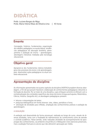 DIDÁTICA
Profa. Luciane Borges do Rêgo
Profa. Maria Vitória Ribas de Oliveira Lima | 45 horas
Objetivo geral
Apresentação da disciplina
Ementa
Concepção, histórico, fundamentos; organização
do trabalho pedagógico na escola básica; tendên-
cias pedagógicas da educação brasileira; plane-
jamento e avaliação do ensino – aprendizagem;
abordagens interativas mediadas pela tecnologia
educacional.
Apropriar-se dos fundamentos teórico-metodoló-
gicos dos processos de ensino e de aprendizagem,
para desenvolver ações pedagógicas no atual con-
texto educacional.
As informações apresentadas nos quatro capítulos da disciplina DIDÁTICA propõem diversas abor-
dagens, a fim de que possam favorecer a elaboração de conhecimentos pedagógicos relevantes à
formação do docente. Por se tratar de uma disciplina, cujos enfoques somente se efetivam com a
contextualização dos conteúdos específicos das áreas de ensino (Língua portuguesa, Matemática,
Ciência, História, Geografia etc), as abordagens pedagógicas preveem:
• leituras e interpretações de textos;
• pesquisas bibliográficas em fontes diversas: sites, vídeos, periódicos e livros;
• solicitação de atividades para reflexão, ampliação dos conhecimentos práticos e avaliação da
aprendizagem.
A AVALIAÇÃO
A avaliação será desenvolvida de forma processual, realizada ao longo do curso, através de di-
versas atividades, tanto com a finalidade do redimensionar do conhecimento como de atender
o controle acadêmico. Nesse sentido, serão realizadas atividades de acompanhamento da apro-
priação dos conhecimentos, via ambiente virtual (fóruns e Webquest) e dois exercícios presenciais,
mais a avaliação final para os alunos que não obtiverem aprovação por média.
 