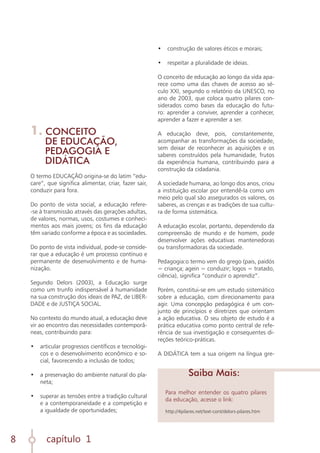 capítulo 1
8
Para melhor entender os quatro pilares
da educação, acesse o link:
http://4pilares.net/text-cont/delors-pilares.htm
1. CONCEITO
DE EDUCAÇÃO,
PEDAGOGIA E
DIDÁTICA
O termo EDUCAÇÃO origina-se do latim “edu-
care”, que significa alimentar, criar, fazer sair,
conduzir para fora.
Do ponto de vista social, a educação refere-
-se à transmissão através das gerações adultas,
de valores, normas, usos, costumes e conheci-
mentos aos mais jovens; os fins da educação
têm variado conforme a época e as sociedades.
Do ponto de vista individual, pode-se conside-
rar que a educação é um processo contínuo e
permanente de desenvolvimento e de huma-
nização.
Segundo Delors (2003), a Educação surge
como um trunfo indispensável à humanidade
na sua construção dos ideais de PAZ, de LIBER-
DADE e de JUSTIÇA SOCIAL.
No contexto do mundo atual, a educação deve
vir ao encontro das necessidades contemporâ-
neas, contribuindo para:
•	 articular progressos científicos e tecnológi-
cos e o desenvolvimento econômico e so-
cial, favorecendo a inclusão de todos;
	
•	 a preservação do ambiente natural do pla-
neta;
	
•	 superar as tensões entre a tradição cultural
e a contemporaneidade e a competição e
a igualdade de oportunidades;
	
•	 construção de valores éticos e morais;
	
•	 respeitar a pluralidade de ideias.
O conceito de educação ao longo da vida apa-
rece como uma das chaves de acesso ao sé-
culo XXI, segundo o relatório da UNESCO, no
ano de 2003, que coloca quatro pilares con-
siderados como bases da educação do futu-
ro: aprender a conviver, aprender a conhecer,
aprender a fazer e aprender a ser.
A educação deve, pois, constantemente,
acompanhar as transformações da sociedade,
sem deixar de reconhecer as aquisições e os
saberes construídos pela humanidade, frutos
da experiência humana, contribuindo para a
construção da cidadania.
A sociedade humana, ao longo dos anos, criou
a instituição escolar por entendê-la como um
meio pelo qual são assegurados os valores, os
saberes, as crenças e as tradições de sua cultu-
ra de forma sistemática.
A educação escolar, portanto, dependendo da
compreensão de mundo e de homem, pode
desenvolver ações educativas mantenedoras
ou transformadoras da sociedade.
Pedagogia:o termo vem do grego (pais, paidós
= criança; agein = conduzir; logos = tratado,
ciência), significa “conduzir o aprendiz”.
Porém, constitui-se em um estudo sistemático
sobre a educação, com direcionamento para
agir. Uma concepção pedagógica é um con-
junto de princípios e diretrizes que orientam
a ação educativa. O seu objeto de estudo é a
prática educativa como ponto central de refe-
rência de sua investigação e consequentes di-
reções teórico-práticas.
A DIDÁTICA tem a sua origem na língua gre-
Saiba Mais:
 