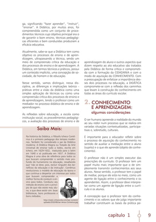 capítulo 1 9
Na histórica da Didática, o filósofo tcheco Comê-
nius é o primeiro pedagogo dos tempos moder-
nos. Também foi considerado o pai da Didática
moderna: A Didática Magna ou Tratado da Arte
Universal de ensinar tudo a todos, escrita em
tcheco, em 1629-1632, traduzida para o latim
em 1640 e só publicada em 1657. A Didática
Magna é uma obra de referência para todos os
que buscam compreender o sentido mais pro-
fundo do humanismo na educação, ressaltando
que ‘não se deve, pois, excluir ninguém dos be-
nefícios da educação e da instrução’. Comênius
revolucionou o modelo de educação da época e
que continua a despertar um interesse por todos
que buscam compreender a
melhor forma de conduzir o en-
sino para todos. Conduziu seu
método de ensino com o princí-
pio de que não existe mau alu-
no, o que deve existir sim: boas
bibliotecas, bons professores e
bons métodos.
aprendizagem do aluno e outros aspectos que
dizem respeito ao ato educativo são tratados
pela Didática de forma crítica e comprometi-
da com a formação da CIDADANIA e com o
modo de aquisição do CONHECIMENTO. Com
a preocupação de enfatizar a importância des-
ses dois processos na educação, a DIDÁTICA
compromete-se com a reflexão dos caminhos
que levam à construção do conhecimento em
todas as áreas do currículo escolar.
2. CONHECIMENTO
E APRENDIZAGEM:
algumas considerações
O ser humano apreende a realidade do mundo
ao seu redor num processo que se realiza em
variadas situações contextualizadas, participa-
tivas e, sobretudo, culturais.
É importante para o educador refletir sobre
o processo de aquisição do conhecimento no
sentido de auxiliar a mediação entre o aluno
(sujeito) e o que ele aprende (objeto de conhe-
cimento).
O professor não é um simples executor das
prescrições do currículo. O professor tem um
papel muito mais importante que o de sim-
plesmente transmitir conhecimentos aos seus
alunos. Nesse sentido, o professor tem o papel
de mediar, porque ele está no meio, como um
agente de ligação entre o conhecimento e os
aprendentes. Assim, o professor deve interpre-
tar como um agente de ligação entre o currí-
culo e os alunos.
A concepção que o professor tem do conhe-
cimento e os valores que ele julga importante
trabalhar constituem as bases da prática pe-
ga, significando “fazer aprender”, “instruir”,
“ensinar”. A Didática, por muitos anos, foi
compreendida como um conjunto de proce-
dimentos técnicos cujo objetivo principal era o
de garantir o bom ensino, técnicas pedagógi-
cas eficientes e bem conduzidas produziam a
eficácia educativa.
Atualmente, sabe-se que a Didática tem como
objetivo os processos de ensino e de apren-
dizagem, ultrapassando a técnica, sendo um
meio de compreensão crítica da educação e
dos processos de ensino e de aprendizagem. A
Didática, em termos técnicos e práticos, possui
um conteúdo implícito, uma concepção de so-
ciedade, de homem e de educação.
Nesse sentido, vamos distinguir, nessa dis-
ciplina, as diferenças e implicações teórico -
práticas entre a visão da didática como uma
simples aplicação de técnicas ou como uma
compreensão crítica dos processos de ensino e
de aprendizagem, tendo o professor como um
mediador no processo didático de ensino e de
aprendizagem.
As reflexões sobre educação, a escola como
instituição social, os procedimentos pedagógi-
cos, a avaliação dos processos de ensino e de
Saiba Mais:
http://static.infoescola.com/wp-content/
uploads/2010/08/Jan-Amos-Comenius.jpg
 