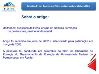 Sobre o artigo: Unitermos: avaliação de livros, ensino de ciências, formação de professores, ensino fundamental.   Artigo foi recebido em julho de 2002 e selecionado para publicação em março de 2003. A pesquisa foi conduzida em dezembro de 2001 no laboratório de Zoologia do Departamento de Zoologia da Universidade Federal de Pernambuco, em Recife. 