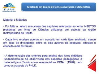 Material e Métodos Foi feita a  leitura minuciosa dos capítulos referentes ao tema INSETOS presentes em livros de Ciências utilizados em escolas da região metropolitana do Recife. Cada livro recebeu apenas um conceito em cada item analisado, sendo em caso de divergência entre os dois autores da pesquisa, adotado o conceito mais favorável. A determinação dos critérios para analise dos livros didáticos fundamentou-se na observação dos aspectos pedagógicos e metodológicos.Tendo como referencial os PCNs  (1998), bem como a proposta do PNLD. 