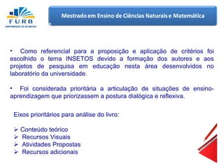Como referencial para a proposição e aplicação de critérios foi escolhido o tema INSETOS devido a formação dos autores e aos projetos de pesquisa em educação nesta área desenvolvidos no laboratório da universidade. Foi considerada prioritária a articulação de situações de ensino-aprendizagem que priorizassem a postura dialógica e reflexiva. Eixos prioritários para análise do livro:    Conteúdo teórico     Recursos Visuais    Atividades Propostas    Recursos adicionais 