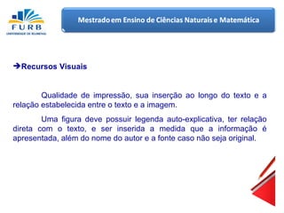 Recursos Visuais Qualidade de impressão, sua inserção ao longo do texto e a relação estabelecida entre o texto e a imagem. Uma figura deve possuir legenda auto-explicativa, ter relação direta com o texto, e ser inserida a medida que a informação é apresentada, além do nome do autor e a fonte caso não seja original. 