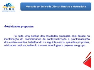 Atividades propostas Foi feita uma analise das atividades propostas com ênfase na identificação de possibilidades de contextualização e problematizarão dos conhecimentos, trabalhando os seguintes eixos: questões propostas, atividades práticas, estimulo a novas tecnologias e projetos em grupo. 