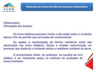 Observações: Afirmações dos autores: Os livros didáticos precisam incitar a discussão sobre o conteúdo teórico a fim de permitir sua conversão em conhecimento. Os apelos à memorização de termos científicos ainda são observados nos livros didáticos. Sendo a simples memorização um processo que distancia o conteúdo teórico a realidade cotidiana do aluno. O envolvimento direto, do professor, na escolha do livro didático é um importante passo na melhoria da qualidade do ensino brasileiro. 