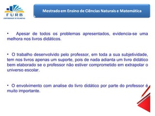 Apesar de todos os problemas apresentados, evidencia-se uma melhora nos livros didáticos .     O trabalho desenvolvido pelo professor, em toda a sua subjetividade, tem nos livros apenas um suporte, pois de nada adianta um livro didático bem elaborado se o professor não estiver comprometido em extrapolar o universo escolar. O envolvimento com analise do livro didático por parte do professor é muito importante. 