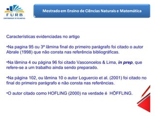 Características evidenciadas no artigo Na pagina 95 ou 3 ª lâmina final do primeiro parágrafo  foi  citado o autor Abrale (1998) que  não  consta nas referência bibliográficas. Na lâmina 4 ou página 96 foi citado Vasconcelos & Lima,  in prep , que refere-se a um trabalho ainda sendo preparado. Na página 102, ou lâmina 10 o autor Loguercio et al. (2001) foi citado no final do primeiro parágrafo e não consta nas  referências . O autor citado  como  HOFLING (2000) na verdade é  HÖFFLING. 