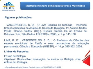 VASCONCELOS, S. D. . O Livro Didático de Ciências – Inserindo Critérios Bioéticos na Análise do Conteúdo Biológico. In: Antonio Carlos Pavão; Denise Freitas. (Org.). Quanta Ciência Há no Ensino de Ciências. 1 ed. São Carlos: EDUFSCar, 2008, v. 1, p. 141-150.  Algumas publicações: LIMA, K. C. ; VASCONCELOS, S. D. . O Professor de Ciências das escolas municipais de Recife e suas perspectivas de educação permanente. Ciência e Educação (UNESP), v. 14, p. 345-362, 2008.  Ensino de Biologia Objetivos:  Desenvolver estratégias de ensino de Biologia, com ênfase em Zoologia... Linhas de Pesquisa:  Informação gerada pelo Sistema Currículo Lattes em 30/10/2009 às 23:30:26 