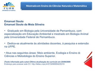 Emanuel Souto Emanuel Souto da Mota Silveira Graduado em Biologia pela Universidade de Pernambuco, com especialização em Educação Ambiental e mestrado em Biologia Animal pela Universidade Federal de Pernambuco.  Dedica-se atualmente às atividades docentes, à pesquisa e extensão na UFPE. Atua nas seguintes áreas: Meio ambiente, Ecologia e Ensino de Ciências e Metodologia do Ensino Superior. (Texto informado pelo autor) Última atualização do currículo em 24/09/2009   Endereço para acessar este CV: http://lattes.cnpq.br/0732066954235310  