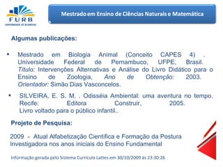 Mestrado em Biologia Animal (Conceito CAPES 4) .  Universidade Federal de Pernambuco, UFPE, Brasil.  Título:  Intervenções Alternativas e Análise do Livro Didático para o Ensino de Zoologia,  Ano de Obtenção:  2003.  Orientador:  Simão Dias Vasconcelos.  Algumas publicações: SILVEIRA, E. S. M. . Odisséia Ambiental: uma aventura no tempo. Recife: Editora Construir, 2005.  Livro voltado para o público infantil..  Projeto de Pesquisa: 2009  -  Atual Alfabetização Científica e Formação da Postura Investigadora nos anos iniciais do Ensino Fundamental Informação gerada pelo Sistema Currículo Lattes em 30/10/2009 às 23:30:26 