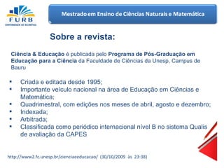 Sobre a revista:  Ciência & Educação  é publicada pelo  Programa de Pós-Graduação em Educação para a Ciência  da Faculdade de Ciências da Unesp, Campus de Bauru Criada  e  editada   desde  1995; Importante veículo nacional na área de Educação em Ciências e Matemática; Quadrimestral, com edições nos meses de abril, agosto e dezembro; Indexada ; Arbitrada ; Classificada como periódico internacional nível B no sistema Qualis de avaliação da CAPES  http://www2.fc.unesp.br/cienciaeeducacao/  (30/10/2009  às  23:38) 