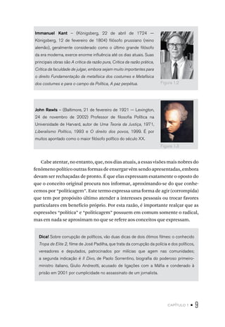 capítulo 1 • 9
Immanuel Kant – (Königsberg, 22 de abril de 1724 —
Königsberg, 12 de fevereiro de 1804) filósofo prussiano (reino
alemão), geralmente considerado como o último grande filósofo
da era moderna, exerce enorme influência até os dias atuais. Suas
principais obras são A crítica da razão pura, Crítica da razão prática,
Crítica da faculdade de julgar, embora sejam muito importantes para
o direito Fundamentação da metafísica dos costumes e Metafísica
dos costumes e para o campo da Política, A paz perpétua.
John Rawls – (Baltimore, 21 de fevereiro de 1921 — Lexington,
24 de novembro de 2002) Professor de filosofia Política na
Universidade de Harvard, autor de Uma Teoria da Justiça, 1971,
Liberalismo Político, 1993 e O direito dos povos, 1999. É por
muitos apontado como o maior filósofo político do século XX.
Cabe atentar, no entanto, que, nos dias atuais, a essas visões mais nobres do
fenômeno político outras formas de enxergar vêm sendo apresentadas, embora
devam ser rechaçadas de pronto. É que elas expressam exatamente o oposto do
que o conceito original procura nos informar, aproximando-se do que conhe-
cemos por “politicagem”. Este termo expressa uma forma de agir (corrompida)
que tem por propósito último atender a interesses pessoais ou trocar favores
particulares em benefício próprio. Por esta razão, é importante realçar que as
expressões “política” e “politicagem” possuem em comum somente o radical,
mas em nada se aproximam no que se refere aos conceitos que expressam.
Dica! Sobre corrupção de políticos, vão duas dicas de dois ótimos filmes: o conhecido
Tropa de Elite 2, filme de José Padilha, que trata da corrupção da polícia e dos políticos,
vereadores e deputados, patrocinados por milícias que agem nas comunidades;
a segunda indicação é Il Divo, de Paolo Sorrentino, biografia do poderoso primeiro-
ministro italiano, Giulio Andreotti, acusado de ligações com a Máfia e condenado à
prisão em 2001 por cumplicidade no assassinato de um jornalista.
Figura 1.2
Figura 1.3
 