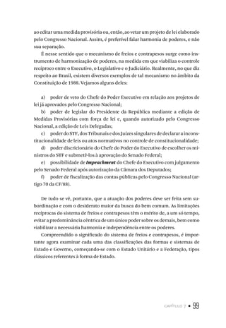 capítulo 7 • 99
ao editar uma medida provisória ou, então, ao vetar um projeto de lei elaborado
pelo Congresso Nacional. Assim, é preferível falar harmonia de poderes, e não
sua separação.
É nesse sentido que o mecanismo de freios e contrapesos surge como ins-
trumento de harmonização de poderes, na medida em que viabiliza o controle
recíproco entre o Executivo, o Legislativo e o Judiciário. Realmente, no que diz
respeito ao Brasil, existem diversos exemplos de tal mecanismo no âmbito da
Constituição de 1988. Vejamos alguns deles:
a) poder de veto do Chefe do Poder Executivo em relação aos projetos de
lei já aprovados pelo Congresso Nacional;
b) poder de legislar do Presidente da República mediante a edição de
Medidas Provisórias com força de lei e, quando autorizado pelo Congresso
Nacional, a edição de Leis Delegadas;
c) poderdoSTF,dosTribunaisedosJuízessingularesdedeclararaincons-
titucionalidade de leis ou atos normativos no controle de constitucionalidade;
d) poder discricionário do Chefe do Poder do Executivo de escolher os mi-
nistros do STF e submetê-los à aprovação do Senado Federal;
e) possibilidade de Impeachment do Chefe do Executivo com julgamento
pelo Senado Federal após autorização da Câmara dos Deputados;
f) poder de fiscalização das contas públicas pelo Congresso Nacional (ar-
tigo 70 da CF/88).
De tudo se vê, portanto, que a atuação dos poderes deve ser feita sem su-
bordinação e com o desiderato maior da busca do bem comum. As limitações
recíprocas do sistema de freios e contrapesos têm o mérito de, a um só tempo,
evitar a predominância cêntrica de um único poder sobre os demais, bem como
viabilizar a necessária harmonia e independência entre os poderes.
Compreendido o significado do sistema de freios e contrapesos, é impor-
tante agora examinar cada uma das classificações das formas e sistemas de
Estado e Governo, começando-se com o Estado Unitário e a Federação, tipos
clássicos referentes à forma de Estado.
 