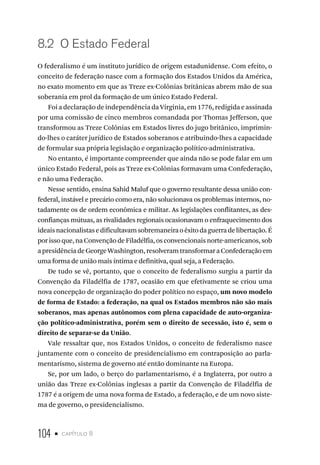 104 • capítulo 8
8.2 O Estado Federal
O federalismo é um instituto jurídico de origem estadunidense. Com efeito, o
conceito de federação nasce com a formação dos Estados Unidos da América,
no exato momento em que as Treze ex-Colônias britânicas abrem mão de sua
soberania em prol da formação de um único Estado Federal.
Foi a declaração de independência da Virginia, em 1776, redigida e assinada
por uma comissão de cinco membros comandada por Thomas Jefferson, que
transformou as Treze Colônias em Estados livres do jugo britânico, imprimin-
do-lhes o caráter jurídico de Estados soberanos e atribuindo-lhes a capacidade
de formular sua própria legislação e organização político-administrativa.
No entanto, é importante compreender que ainda não se pode falar em um
único Estado Federal, pois as Treze ex-Colônias formavam uma Confederação,
e não uma Federação.
Nesse sentido, ensina Sahid Maluf que o governo resultante dessa união con-
federal, instável e precário como era, não solucionava os problemas internos, no-
tadamente os de ordem econômica e militar. As legislações conflitantes, as des-
confianças mútuas, as rivalidades regionais ocasionavam o enfraquecimento dos
ideaisnacionalistasedificultavamsobremaneiraoêxitodaguerradelibertação.É
por isso que, na Convenção de Filadélfia, os convencionais norte-americanos, sob
a presidência de George Washington, resolveram transformar a Confederação em
uma forma de união mais íntima e definitiva, qual seja, a Federação.
De tudo se vê, portanto, que o conceito de federalismo surgiu a partir da
Convenção da Filadélfia de 1787, ocasião em que efetivamente se criou uma
nova concepção de organização do poder político no espaço, um novo modelo
de forma de Estado: a federação, na qual os Estados membros não são mais
soberanos, mas apenas autônomos com plena capacidade de auto-organiza-
ção político-administrativa, porém sem o direito de secessão, isto é, sem o
direito de separar-se da União.
Vale ressaltar que, nos Estados Unidos, o conceito de federalismo nasce
juntamente com o conceito de presidencialismo em contraposição ao parla-
mentarismo, sistema de governo até então dominante na Europa.
Se, por um lado, o berço do parlamentarismo, é a Inglaterra, por outro a
união das Treze ex-Colônias inglesas a partir da Convenção de Filadélfia de
1787 é a origem de uma nova forma de Estado, a federação, e de um novo siste-
ma de governo, o presidencialismo.
 