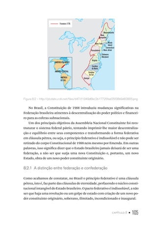 capítulo 8 • 105
Fronteira 1776
AMÉRICA DO NORTE
AMÉRICA CENTRAL
AMÉRICA
DO SUL
Massachusetts
Rhode
Island
Connecticut
Nova Jérsei
Delaware
Maryland
Nova York
Pennsilvânia
Virgínia
Carolina
do Norte
Carolina
do Sul
Geórgia
New
Hampshire
Figura 8.2 – http://pt.static.z-dn.net/files/d47/f1949d6bc2b17725fed25f38b9d83905.png
No Brasil, a Constituição de 1988 introduziu mudanças significativas na
Federação brasileira atinentes à descentralização do poder político e financei-
ro para as esferas subnacionais.
Um dos principais objetivos da Assembleia Nacional Constituinte foi rees-
truturar o sistema federal pátrio, tentando imprimir-lhe maior descentraliza-
ção e equilíbrio entre seus componentes e transformando a forma federativa
em cláusula pétrea, ou seja, o princípio federativo é indissolúvel e não pode ser
retirado do corpo Constitucional de 1988 nem mesmo por Emenda. Em outras
palavras, isso significa dizer que o Estado brasileiro jamais deixará de ser uma
federação, a não ser que surja uma nova Constituição e, portanto, um novo
Estado, obra de um novo poder constituinte originário.
8.2.1 A distinção entre federação e confederação
Como acabamos de constatar, no Brasil o princípio federativo é uma cláusula
pétrea, isto é, faz parte das cláusulas de eternidade, perfazendo o núcleo consti-
tucional intangível do Estado brasileiro. O pacto federativo é indissolúvel, a não
ser que haja uma revolução ou um golpe de estado com criação de um novo po-
der constituinte originário, soberano, ilimitado, incondicionado e inaugural.
 