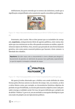 10 • capítulo 1
Infelizmente, há quem entenda que os termos são sinônimos, sendo que a
significação compartilhada seria exatamente aquela concedida à politicagem.
Figura 1.4 – https://absurdamentes.files.wordpress.com/2013/12/02c70-politico-charge1.
jpg
Entretanto, não é assim. Não se deve pensar que os escândalos de corrup-
ção, nepotismo, enriquecimento ilícito de agentes públicos, entre outras situ-
ações que nos entristecem no dia a dia quando acessamos as mídias, sejam fe-
nômenos típicos da Política. Esta, mesmo que pensada de uma forma bastante
genérica, tem como ponto essencial práticas que buscam o bem comum e a
liberdade dos cidadãos.
Nepotismo: (do latim nepos, neto ou descendente) é o termo utilizado para designar o
favorecimento de parentes em detrimento de pessoas mais qualificadas, especialmente
no que diz respeito à nomeação ou elevação de cargos.
Figura 1.5 – http://www.grajaudefato.com.br/media//ckupload/politica-politicagem.jpg
Há quem já tenha observado que a Política vem sendo definida de várias
formas pelos diversos autores no decorrer do tempo. Isto, no entanto, se deve
a vários fatores como, por exemplo, as circunstâncias históricas objetivas do
período em que foi definida, ou mesmo pela maneira subjetiva como cada pen-
sador enxerga a realidade social. Por isso, há quem defenda que o próprio ato
de definir “Política” é, por si só, um ato atrelado a concepções ideológicas (e por
esta razão ele próprio um ato tipicamente político).
 