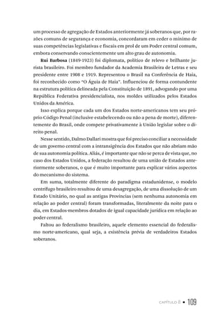 capítulo 8 • 109
um processo de agregação de Estados anteriormente já soberanos que, por ra-
zões comuns de segurança e economia, concordaram em ceder o mínimo de
suas competências legislativas e fiscais em prol de um Poder central comum,
embora conservando conscientemente um alto grau de autonomia.
Rui Barbosa (1849-1923) foi diplomata, político de relevo e brilhante ju-
rista brasileiro. Foi membro fundador da Academia Brasileira de Letras e seu
presidente entre 1908 e 1919. Representou o Brasil na Conferência de Haia,
foi reconhecido como “O Águia de Haia”. Influenciou de forma contundente
na estrutura política delineada pela Constituição de 1891, advogando por uma
República Federativa presidencialista, nos moldes utilizados pelos Estados
Unidos da América.
Isso explica porque cada um dos Estados norte-americanos tem seu pró-
prio Código Penal (inclusive estabelecendo ou não a pena de morte), diferen-
temente do Brasil, onde compete privativamente à União legislar sobre o di-
reito penal.
Nesse sentido, Dalmo Dallari mostra que foi preciso conciliar a necessidade
de um governo central com a intransigência dos Estados que não abriam mão
de sua autonomia política. Aliás, é importante que não se perca de vista que, no
caso dos Estados Unidos, a federação resultou de uma união de Estados ante-
riormente soberanos, o que é muito importante para explicar vários aspectos
do mecanismo do sistema.
Em suma, totalmente diferente do paradigma estadunidense, o modelo
centrífugo brasileiro resultou de uma desagregação, de uma dissolução de um
Estado Unitário, no qual as antigas Províncias (sem nenhuma autonomia em
relação ao poder central) foram transformadas, literalmente da noite para o
dia, em Estados-membros dotados de igual capacidade jurídica em relação ao
poder central.
Faltou ao federalismo brasileiro, aquele elemento essencial do federalis-
mo norte-americano, qual seja, a existência prévia de verdadeiros Estados
soberanos.
 