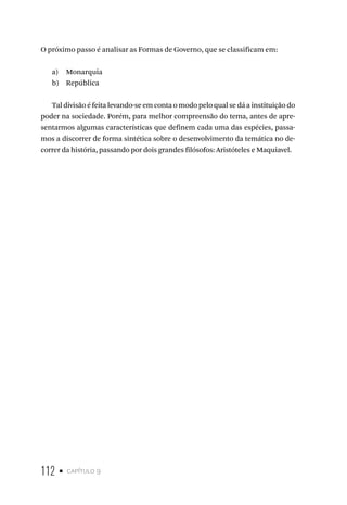 112 • capítulo 9
O próximo passo é analisar as Formas de Governo, que se classificam em:
a) Monarquia
b) República
Tal divisão é feita levando-se em conta o modo pelo qual se dá a instituição do
poder na sociedade. Porém, para melhor compreensão do tema, antes de apre-
sentarmos algumas características que definem cada uma das espécies, passa-
mos a discorrer de forma sintética sobre o desenvolvimento da temática no de-
correr da história, passando por dois grandes filósofos: Aristóteles e Maquiavel.
 