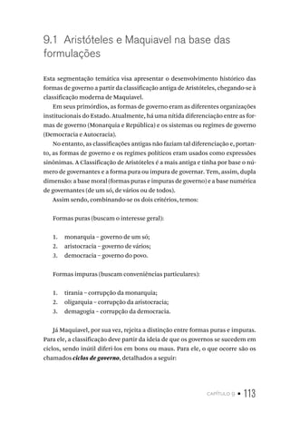capítulo 9 • 113
9.1 Aristóteles e Maquiavel na base das
formulações
Esta segmentação temática visa apresentar o desenvolvimento histórico das
formas de governo a partir da classificação antiga de Aristóteles, chegando-se à
classificação moderna de Maquiavel.
Em seus primórdios, as formas de governo eram as diferentes organizações
institucionais do Estado. Atualmente, há uma nítida diferenciação entre as for-
mas de governo (Monarquia e República) e os sistemas ou regimes de governo
(Democracia e Autocracia).
No entanto, as classificações antigas não faziam tal diferenciação e, portan-
to, as formas de governo e os regimes políticos eram usados como expressões
sinônimas. A Classificação de Aristóteles é a mais antiga e tinha por base o nú-
mero de governantes e a forma pura ou impura de governar. Tem, assim, dupla
dimensão: a base moral (formas puras e impuras de governo) e a base numérica
de governantes (de um só, de vários ou de todos).
Assim sendo, combinando-se os dois critérios, temos:
Formas puras (buscam o interesse geral):
1. monarquia – governo de um só;
2. aristocracia – governo de vários;
3. democracia – governo do povo.
Formas impuras (buscam conveniências particulares):
1. tirania – corrupção da monarquia;
2. oligarquia – corrupção da aristocracia;
3. demagogia – corrupção da democracia.
Já Maquiavel, por sua vez, rejeita a distinção entre formas puras e impuras.
Para ele, a classificação deve partir da ideia de que os governos se sucedem em
ciclos, sendo inútil diferi-los em bons ou maus. Para ele, o que ocorre são os
chamados ciclos de governo, detalhados a seguir:
 
